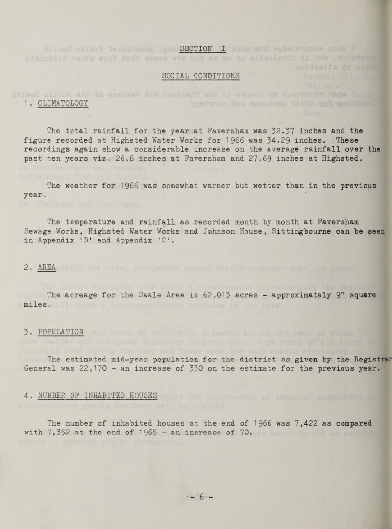 SOCIAL CONDITIONS 1 , CLIMATOLOGY The total rainfall for the year at Faversham was 32,37 inches and the figure recorded at Highsted Water Works for 1966 was 34*29 inches. These recordings again show a considerable increase on the average rainfall over the past ten years viz, 26,6 inches at Faversham and 27,69 inches at Highsted. The weather for 1966 wag somewhat warmer but wetter than in the previous year, The temperature and rainfall as recorded month by month at Faversham Sewage Works, Highsted Water Works and Johnson House, Sittingbourne can be seen in Appendix ‘B* and Appendix 'C1, 2, AREA The acreage for the Swale Area is 62,013 acres - approximately 97 square miles, 3. POPULATION The estimated mid-year population for the district as given by the Registrar General was 22,170 - an increase of 330 on the estimate for the previous year. 4. NUMBER OF INHABITED HOUSES The number of inhabited houses at the end of 1966 was 7,422 as compared with 7,352 at the end of 1963 - an increase of 70,