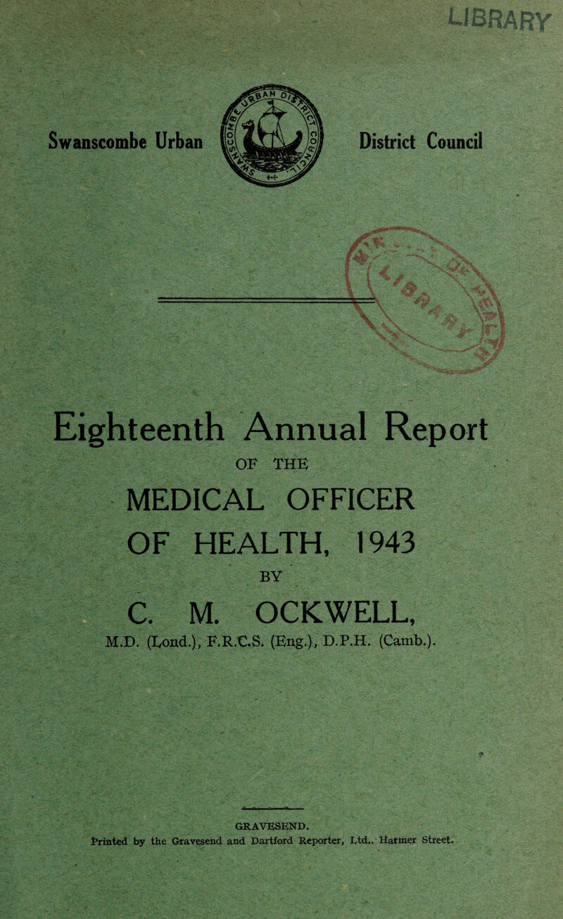 Eighteenth Annual Report OF THE MEDICAL OFFICER OF HEALTH, 1943 . , ■ r BY C. M. OCKWELL, M.D. (Load.), F.R.C.S. (Eng.), D.P.H. (Camb.). GRAVESEND. Printed by the Gravesend and Dartford Reporter, Iytd.. Hariner Street.