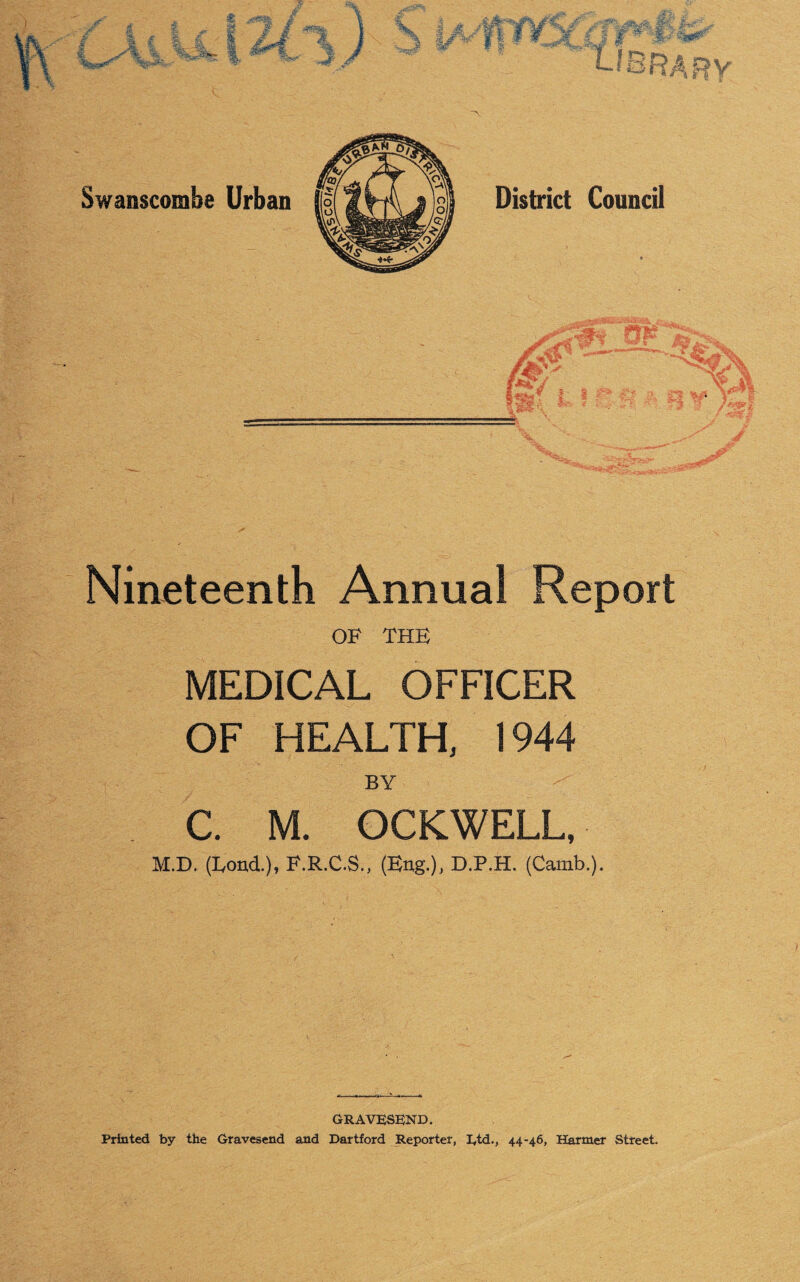 jr ® LASM* I £ I M /I Mfe- 5CoV - l-lSRARv Swanscombe Urban District Council rj( 4, flak * ,, *, ppt  T§ J / Nineteenth Annual Report OF THE MEDICAL OFFICER OF HEALTH, 1944 BY C. M. OCKWELL, M.D. (Eond.)» F.R.C.S., (Eng.), D.P.H. (Camb.), GRAVESEND.