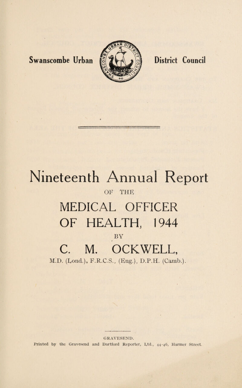 Swanscombe Urban District Council Nineteenth Annual Report OF THE MEDICAL OFFICER OF HEALTH, 1944 BY C. M. OCKWELL, M.D. (Lond.), F.R.C.S., (Eng.), D.P.H. (Camb.). GRAVESEND. Printed by the Gravesend and Dartford Reporter, I,td., 44-46, Harmer Street.