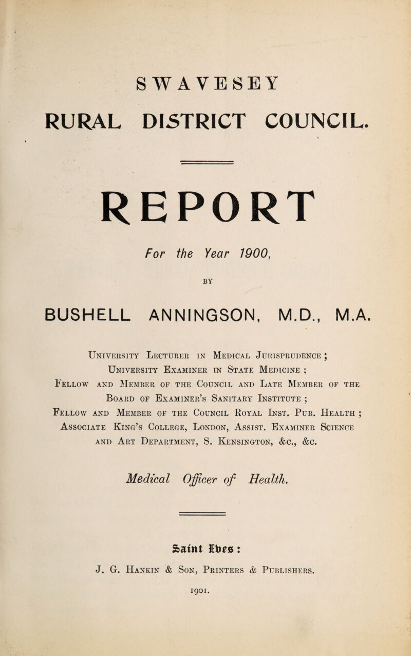 SW AVESEY RURAL DISTRICT COUNCIL. REPORT For the Year 1900, BY BUSHELL ANNINGSON, M.D., M.A. University Lecturer in Medical Jurisprudence ; University Examiner in State Medicine ; Fellow and Member of the Council and Late Member of the Board of Examiner’s Sanitary Institute ; Fellow and Member of the Council Royal Inst. Pub. Health ; Associate King’s College, London, Assist. Examiner Science and Art Department, S. Kensington, &c., &c. Medical Officer of Health. Saint : J. G. Hankin & Son, Printers & Publishers. 1901.