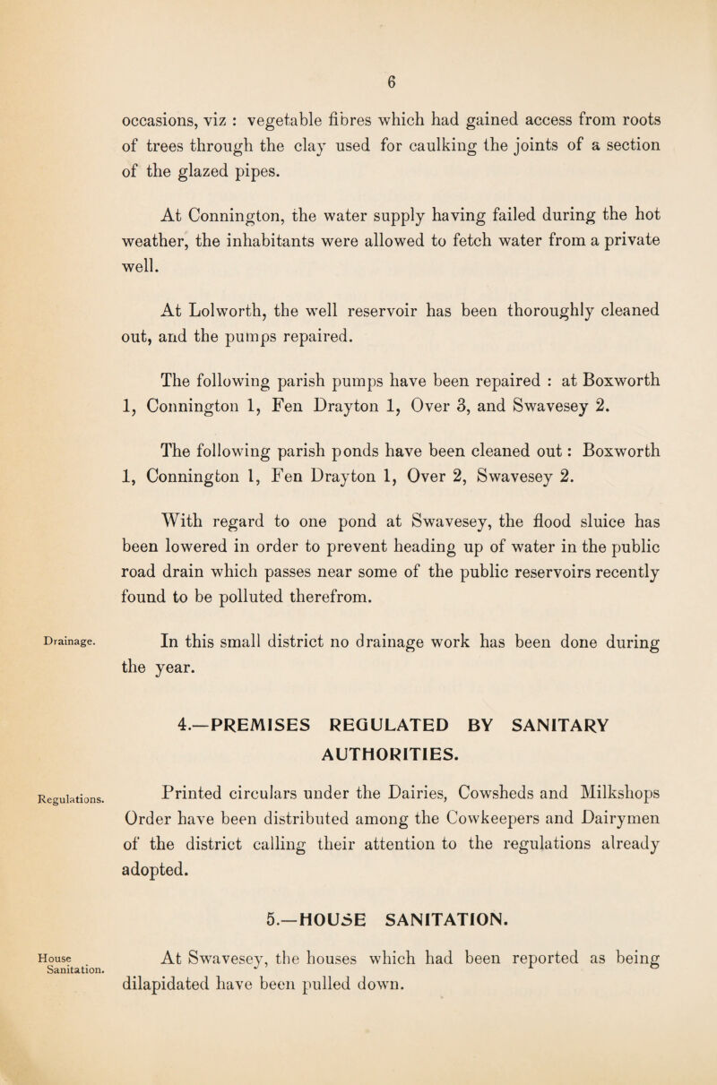 Drainage. Regulations. House Sanitation. occasions, viz : vegetable fibres which had gained access from roots of trees through the clay used for caulking the joints of a section of the glazed pipes. At Connington, the water supply having failed during the hot weather, the inhabitants were allowed to fetch water from a private well. At Lolworth, the well reservoir has been thoroughly cleaned out, and the pumps repaired. The following parish pumps have been repaired : at Boxworth 1, Connington 1, Fen Drayton 1, Over 3, and Swavesey 2. The following parish ponds have been cleaned out: Boxwrorth 1, Connington 1, Fen Drayton 1, Over 2, Swavesey 2. With regard to one pond at Swavesey, the flood sluice has been lowered in order to prevent heading up of water in the public road drain which passes near some of the public reservoirs recently found to be polluted therefrom. In this small district no drainage work has been done during the year. 4.—PREMISES REGULATED BY SANITARY AUTHORITIES. Printed circulars under the Dairies, Cowsheds and Milkshops Order have been distributed among the Cowkeepers and Dairymen of the district calling their attention to the regulations already adopted. 5—HOUSE SANITATION. At Swavesey, the houses which had been reported as being dilapidated have been pulled down.