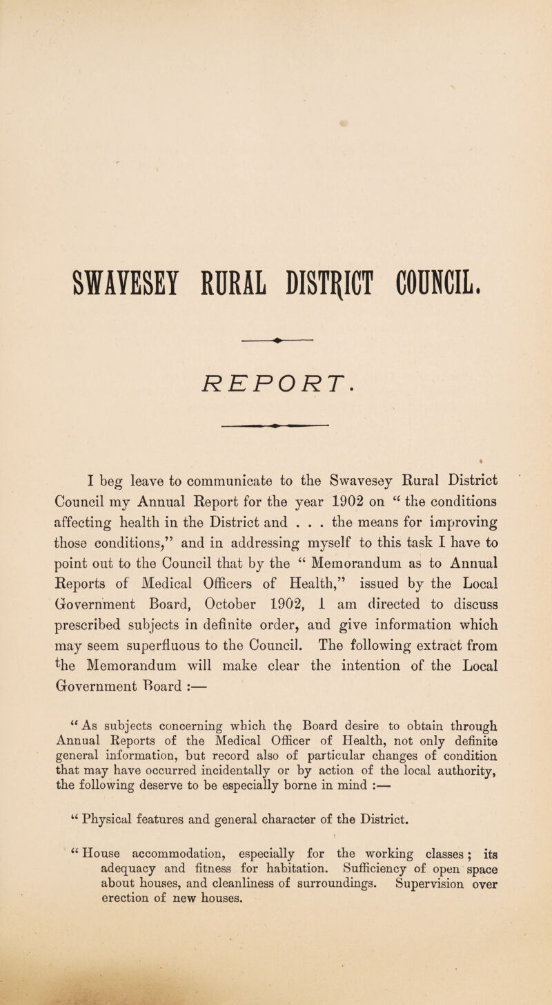 SIAYESET RURAL DISTRICT COUNCIL. -+- REPORT. I beg leave to communicate to the Swavesey Rural District Council my Annual Report for the year 1902 on “ the conditions affecting health in the District and . . . the means for improving those conditions/’ and in addressing myself to this task I have to point out to the Council that by the “ Memorandum as to Annual Reports of Medical Officers of Health,” issued by the Local Government Board, October 1902, 1 am directed to discuss prescribed subjects in definite order, and give information which may seem superfluous to the Council. The following extract from fhe Memorandum will make clear the intention of the Local Government Board :— “ As subjects concerning which the Board desire to obtain through Annual Reports of the Medical Officer of Health, not only definite general information, but record also of particular changes of condition that may have occurred incidentally or by action of the local authority, the following deserve to be especially borne in mind :— u Physical features and general character of the District. 1 “ House accommodation, especially for the working classes; its adequacy and fitness for habitation. Sufficiency of open space about houses, and cleanliness of surroundings. Supervision over erection of new houses.