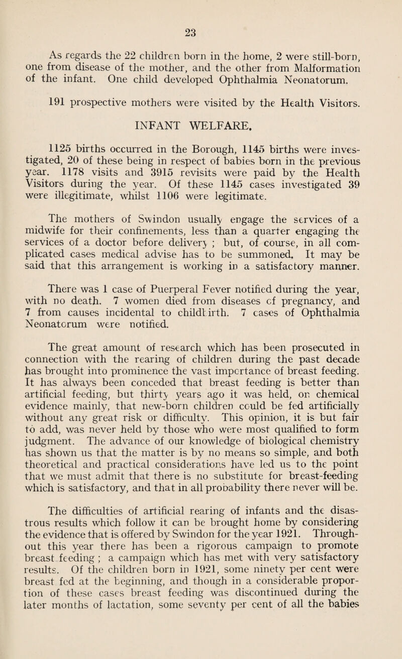 4 It has also been deemed advisable to place all the statistical tables in an appendix, instead of littering them about the text, for it is felt that the report of the Medical Officer of Health should be a document of considerable interest to the population at large and the general reader will gain more by reading a continuous text than by having his attention constantly diverted by tables ; which he is usually quite prepared to take on trust on condition that he knows where to find them should they excite his curiosity. For those to whom the statistical tables are of the greatest interest and importance, it will prove an advantage to have them free from comments, for those who are capable of extracting true evidence from statistics are hampered rather than helped by comments and explanations. The year 1921 was an important and difficult one from the point of view of Public Health. Many circumstances over which we have no control were against us ; the financial condition was a cause of anxiety to all concerned ; the necessity for economy was urgent. Everything had to be run on the cheapest basis consistent with efficiency, and very often it happened that efficienc}7 was menaced by the further call for economy. Fortunately in the year under review the efficiency of the Public Health admin¬ istration could be maintained, and it was maintained. Money was scarce among the population at large. There was much unemployment and much short time. The expenses of living were indeed reduced somewhat from the high level of the previous year, but not sufficiently to make amends for the general lack of prosperity. The meteorological conditions during the year were such as are without parallel in the recollection of anybody now living. The warm dry Winter was to some extent favourable to the health of the aged ; the warm dry Spring was favourable both to the aged and to the subjects of aifections of the lungs ; but the hot and rainless Summer, and the almost equally hot and rainless Autumn were unfavourable to all members of the population, and parti¬ cularly to the infants. Judging from past experiences of hot dry years, it might have been expected that the year 1921 would stand out with an unfavourable notoriety of having the highest Death Rate and Infant Mortality Rate on record. Fortunately the progress of medical science, and particularly of preventive medicine, during the past twenty years provided us with a means of robbing unfavourable meteorological conditions of their chief terrors so that it will be seen from the Reports, both of this town and of other parts of the country, that the mortality statistics for 1921 are not unfavourable. Comparing the year just passed with 1899 ; which is the nearest approach to it in weather con-