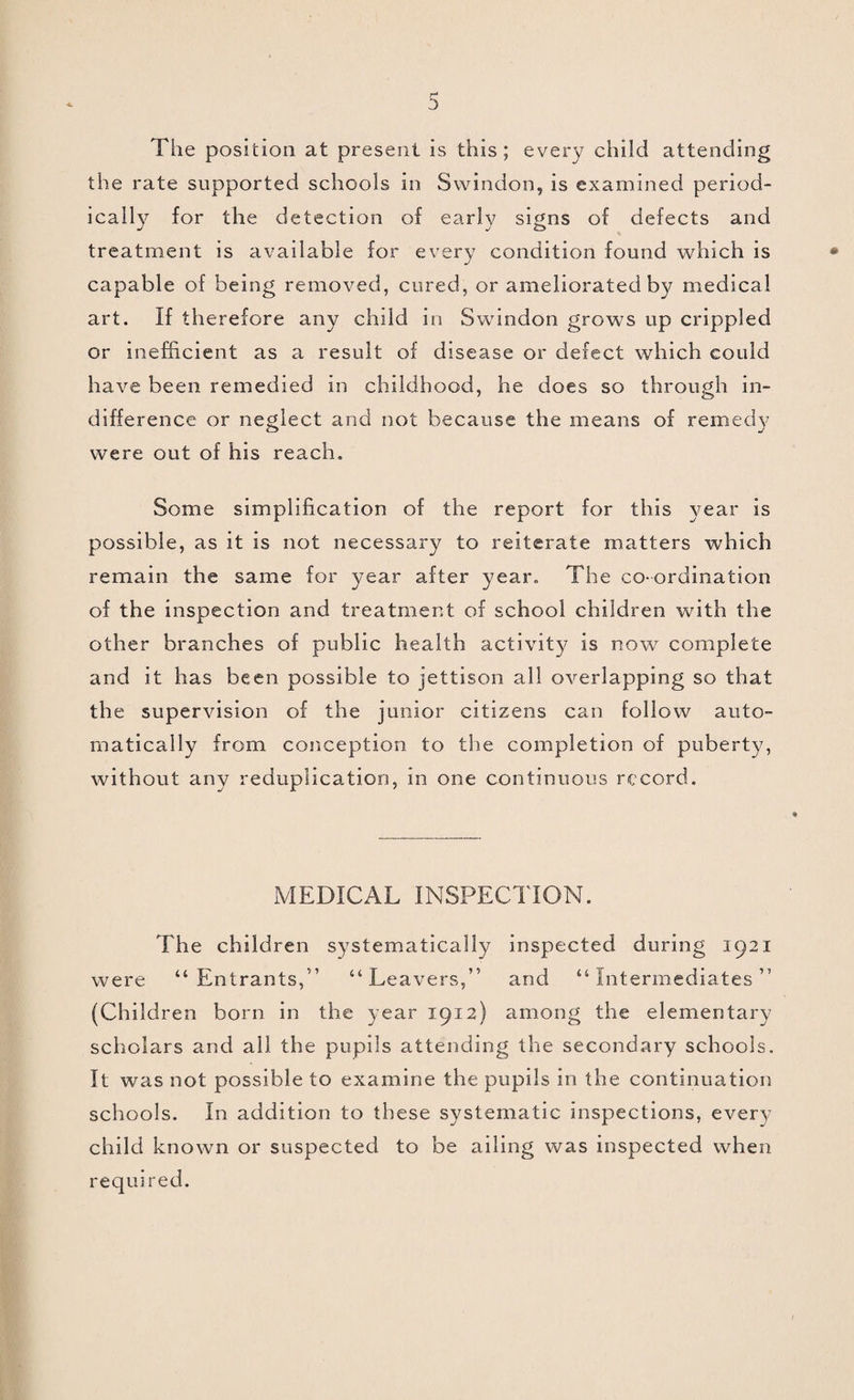 DIPHTHERIA. The history of Diphtheria in Swindon during 1921 is interesting. When the year started, an epidemic of Diphtheria which had been severe in the closing months of 1920, was definitely on the wane, but it was not finished. During January, February and March, 24 cases of true Diphtheria occurred in the Borough, causing 5 deaths. In March, investigations into the epidemic brought to light the fact that there was one citizen in the town who indirectly had quite unconsciously played a part in the spread of the epi¬ demic. Unknown to this citizen, and unknown to everybody except the Medical Officer of Health, this citizen was rendered incapable of having any share in the further spread of Diphtheria, and the epidemic collapsed absolutely and immediately. Since the collapse of this epidemic, Swindon has been remarkably free from Diphtheria. During the last nine months of the year only 18 cases of true Diph¬ theria occurred. Of these, one presented practically no clinical symptoms, and a batch of three cases in October, though they presented some clinical features and were infected with, the organism, were not cases of true clinical Diphtheria. Leaving out these four cases we are left with 14 cases of true Diphtheria, only one of which ended fatally. These 14 cases belonged to seven distinct outbreaks, not any of which outbreaks accounted for more than three cases. Four of these outbreaks were definitely traced to outside sources ; the other three outbreaks could not be traced. At the end of the year Swindon was quite free from Diphtheria. CEREBRO-SPINAL MENINGITIS, ACUTE POLIOMYELITIS, AND OTHER INFECTIVE DISEASES AFFECTING THE CENTRAL NERVOUS SYSTEM. One case of Meningitis of obscure origin was diagnosed Post Mortem asCerebro-Spinal Meningitis by bacteriological examination. A child came up to the Infant Welfare Clinic showing some slight signs of cerebral disturbance. A bacteriological examination of the nasal discharge demonstrated the presence of the organism of Cerebro-Spinal Meningitis but the condition aborted and the child was perfectly well within twenty-four hours. This case was not notified. Two cases of Acute Poliomyelitis occurred amongst the children attending the Infant Welfare Centre, one in September, and one in December. Since they offered opportunity of immediate treatment, there is reasonable hope that the ultimate result will be very favourable. 15 citizens died from acute brain disease. Of these 11 were cases of Tuberculous Meningitis, 2 of Meningitis of doubtful cause ; I was diagnosed post mortem as Cerebro- Spinal Meningitis, and 1 was due to Abscess of the Brain caused by ear disease.