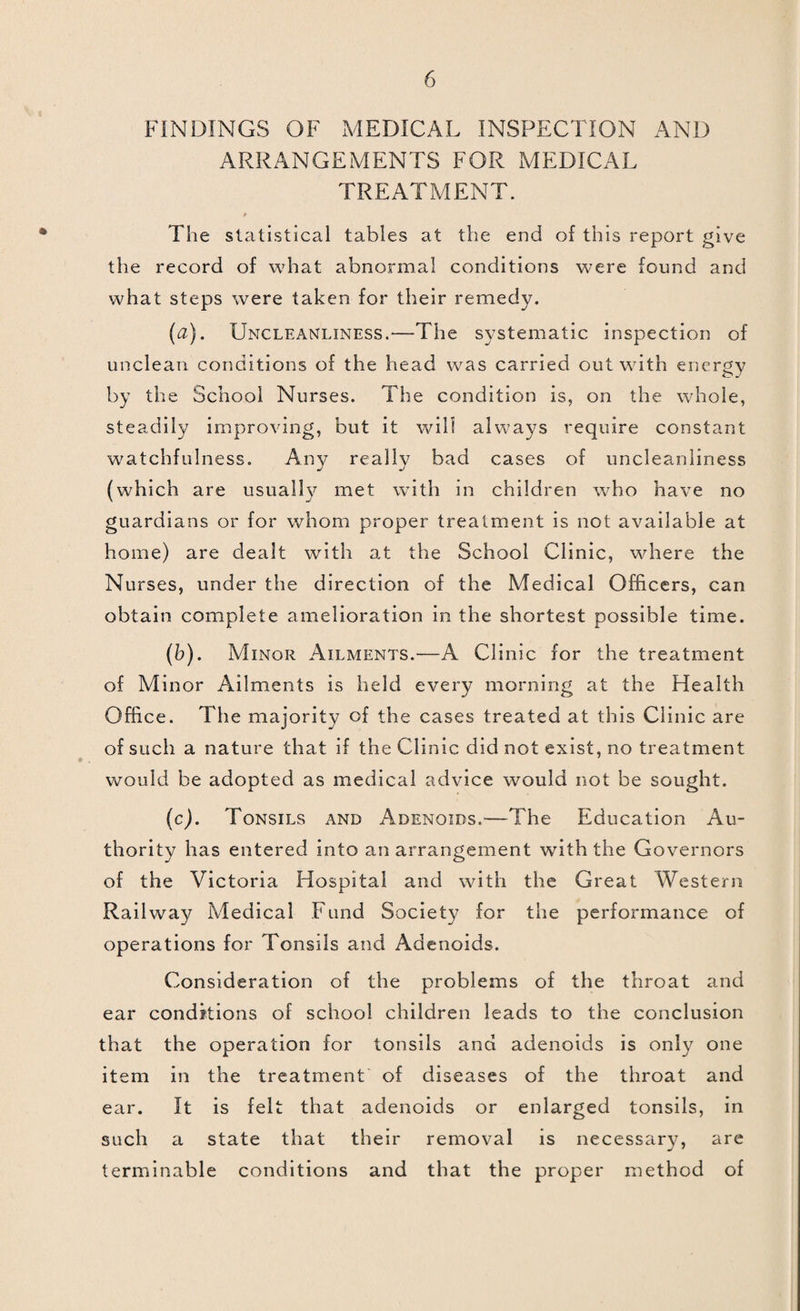 Cough, 2 deaths. Chicken Pox was somewhat severe, two cases of the gangrenous variety, both of which fortunately recovered, occurring during the year. Mumps was unusually prevalent, and caused some complications, but no deaths. There was little influenza during 1921, but 11 deaths were recorded as being due to this affection. BACTERIOLOGY. In the beginning of the 3^ear the only arrangements for bacteriological work which were provided in the Borough were that specimens were sent up to London for examination, and that, very exceptionally, a bacteriological examination was made at Bristol Universtity. This arrangement obviously called for alteration, as it was most unsatisfactory in every respect. It was exceedingly costly ; the delay which was occasioned by the trans¬ mission to London robbed the investigations of much of their value ; and, in the case of contacts with Diphtheria, wasted a large amount of money in the payment of compensation claims. Moreover, owing to the expense and delay bacteriological investigations were not made with anything like the frequency that was desirable. For these reasons it was determined to effect a radical change. In spite of the fact that there w^as no Assistant Medical Officer, it was decided to proceed with tin re-organisation of this section at once ; for though it obviously would entail a considerable amount of labour, yet the saving effected would be very great, and the efficiency of the Department considerably augmented. The arrangements proposed and now in being are :—Bacteriological examinations are made whenever desirable. Direct examinations are performed at the Clinic at Eastcott Hill. Cases necessitating incubation are done at the Gorse Hill Isolation Hospital. Bac¬ teriological examinations requiring advanced pathological methods are submitted to Bristol University forthwith. It is not possible this year to give a complete analysis of the work carried out in this Department, but some idea of its activi¬ ties can be gathered from the table in the appendix. This is not complete because there was seldom time to record the wrork done, but the following scheme of action was introduced : — 1. In cases of Diphtheria swabs from every doubtful throat and from every contact are taken, and incubated and ex¬ amined at Gorse Hill Isolation Hospital. The result is known within eighteen hours of the specimen being taken. 2. In cases of Ophthalmia and Ear Disease, smears from the discharge are examined in every case as a preliminary to treatment. 3. All discharges of pus, sputum, etc., are examined at once.