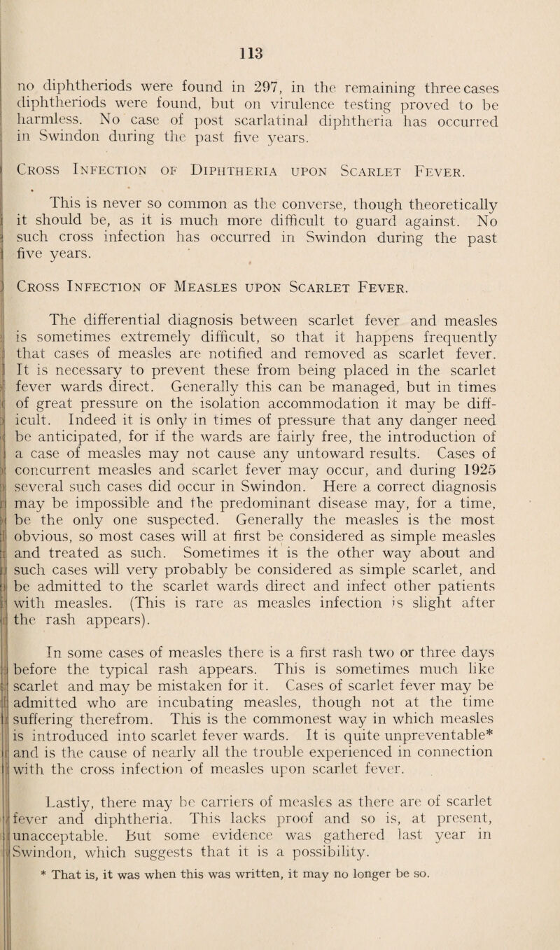 67 meningitis ; 1 from measles and pneumonia ; 1 from ulcerative endocarditis ; 1 from diphtheria and 1 from influenzal pneumonia. Deaths of Children aged 10-17 Years. 9 such children died. 6 girls and 3 boys. The causes of death in the girls were :—1 pulmonary tuberculosis ; 1 nephritis ; 1 purpura ; 1 perforated gastric ulcer ; 1 rheumatic fever; 1 pernicious anaemia. The causes of death in the boys were 1 cerebral abscess; 1 lobar pneumonia; 1 diphtheria. The child mortality for 1925 was, therefore, 103—the same as last year in numbers, but slightly less in rate owing to the in¬ crease of population. The stillbirths were about the same as last year, as were also the deaths during the first month of life. The deaths between the end of the first month and the end of the first year were 5 less than in 1924, and those between the ages of 1 and 2 were also 5 less ; but between the second and fifth year, i.e., the late toddler age, the deaths were 9 more ; and between the ages of 5 and 10 years, 4 more than in the last year. The deaths between 10-17 were 3 less than in 1924. Several features in these mortalities are worth attention. The artificial feeding of infants is far less common than it used to be and where it is adopted it is far better controlled. This causes a great drop in the deaths due to illfeeding, which are now comparatively rare compared with what they used to be. It also causes a reduction in the deaths from infantile tuberculosis which is most frequently of the bovine type and derived from tuberculous milk. In 1925 whooping cough was very severe in the early months of the year and measles was very severe in the later months. The former caused altogether 9 deaths and the latter 13 deaths. Note¬ worthy also are the three deaths due to rheumatic fever, a disease which for some years has not been very prevalent in Swindon ; and also 4 deaths due to abnormal state of the blood, which raises a most important point in connection with preventive medicine. Reviewing the infantile mortality during the quinquennium and comparing it with that which preceded it, we find that the average mortality from 1916 to 1920 was about 80, and from 1921- 1925 about 60—a drop which is very material. The greatest drop in infantile mortality actually occurred in 1920, when it dropped fourteen points. The five rates during the quinquennium just completed were 67, 60, 53, 63 and 60. The rate now shows a tendency to become stationary, such variations as occur from year to year depending upon the prevalence or otherwise of whooping cough and measles. The average rate ruling at present is not much more than half what it was at the beginning of the century