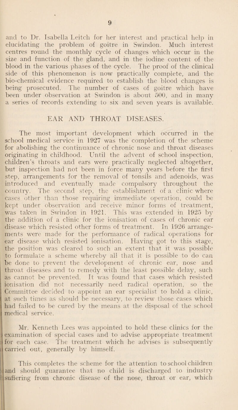 12 HOSPITAL ACCOMMODATION. Early in the year, the G.W.R. Medical Fund Society opened a temporary addition to their hospital, adding 30 beds to the existing 12. This addition, equipped almost exclusively for surgery, materially relieved the lack of beds for surgery. The building is, however, only of a temporary nature. The Victoria Hospital decided to proceed with a proposed extension and there is reasonable ground for believing that progress will be made during 1928. The pressure on the hospital was slightly less, since the opening of the G.W.R. temporary hospital, allowing for allocation of beds to medical and special cases, a provision which had been needed urgently for many years. To¬ wards the end of the year a resident House Surgeon was appointed, a step which will have great bearing upon the future development of the hospital’s activities. The Medical Officer of Health of the Borough was appointed on the staff of the Hospital, as honorary physician for preventive medicine, a position which though almost purely formal, easies the way for a more satisfactory co-ordination of the various hospitals in the town. There is hope of the new Maternity Hospital being ready in 1929. This will satisfy the needs of pregnancy and delivery and will afford accommodation for the diseases of early infancy, for which there is no provision elsewhere. The hospital at Gorse Hill is able to deal with all cases of acute infections and the Venereal Diseases Hospital of the County Council accommodates veneral disease and ophthalmia neonatorum. There is no institution for the treatment of tuberculosis nor of mental disease within the Borough. Orthopaedic cases are sent to Bath Orthopaedic Hospital, eye cases to Oxford (at present, but it is hoped to afford accommodation for these in Victoria Hospital) and ear and throat cases are now treated at Victoria. With the increased accommodation which will be available when the proposed extensions to Victoria and the New Maternity Hospital are ready, nothing more will be needed except improved co-ordination to render the town fully equipped for everything except mental and tuberculosis cases and conditions which, because of their infrequency, can only receive adequate treatment at great centres.
