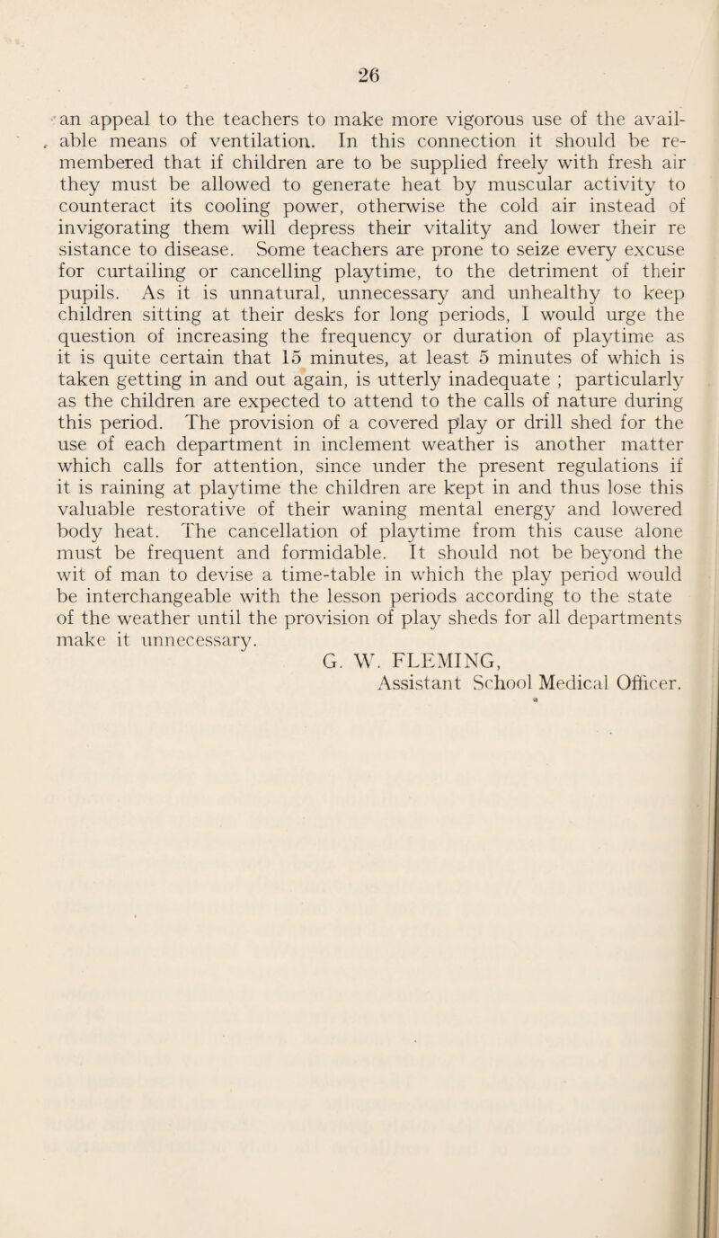 26 an appeal to the teachers to make more vigorous use of the avail- , able means of ventilation. In this connection it should be re¬ membered that if children are to be supplied freely with fresh air they must be allowed to generate heat by muscular activity to counteract its cooling power, otherwise the cold air instead of invigorating them will depress their vitality and lower their re sistance to disease. Some teachers are prone to seize every excuse for curtailing or cancelling playtime, to the detriment of their pupils. As it is unnatural, unnecessary and unhealthy to keep children sitting at their desks for long periods, I would urge the question of increasing the frequency or duration of playtime as it is quite certain that 15 minutes, at least 5 minutes of which is taken getting in and out again, is utterly inadequate ; particularly as the children are expected to attend to the calls of nature during this period. The provision of a covered play or drill shed for the use of each department in inclement weather is another matter which calls for attention, since under the present regulations if it is raining at playtime the children are kept in and thus lose this valuable restorative of their waning mental energy and lowered body heat. The cancellation of playtime from this cause alone must be frequent and formidable. It should not be beyond the wit of man to devise a time-table in which the play period would be interchangeable with the lesson periods according to the state of the weather until the provision of play sheds for all departments make it unnecessary. G. W. FLEMING, Assistant School Medical Officer.