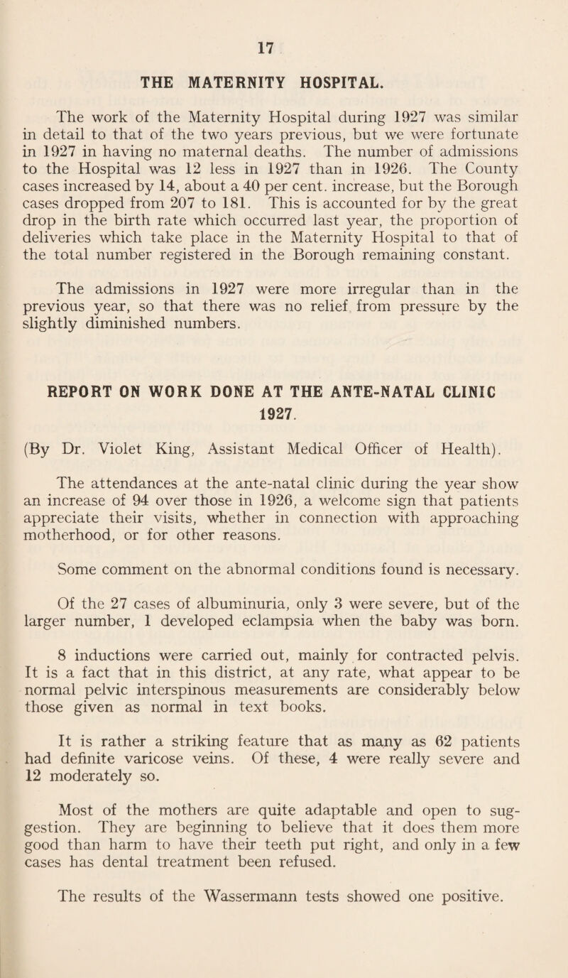 30 The prevention of death must be founded on an accurate knowledge of the factors which lead to it, and such knowledge can only be obtained by the scrutiny of the life histories of those who have failed. The certificate of death tells us little, though the alteration of death certification which came into force last year, clears the ground so that practitioners who attend at death are not handicapped as they have been heretofore. We may therefore take it that in future the certificate will be as accurate as the person signing it can make it. Exhaustive inquiry into death certification reveals that, generally, accuracy falls below forty per cent., and in children, young infants especially, the accuracy is very much less than this. Indeed, in children, for research purposes, the death certificate is of no value except for the proof of the fact of death. The reason for this is neither slackness nor lack of knowledge of the practitioners of medicine, but that they are called upon to do what is impossible. The majority of deaths of young infants are certified as being due to bronchitis, diarrhoea, premature birth, or similar phrases, which tell us no more than that a certain symptom was more prominent than others during the last day or so of life. The practitioner is rarely called in to see an infant under circumstances in which a diagnosis is possible, but if deaths are inquired into with all the information at hand, particularly if there is a written record of the child's life history, it is possible in many cases to form an accurate opinion upon the pathological process which ended fatally. Resulting from the knowledge of infantile death which has been gained from inquiry, an enormous reduction is infantile mortality has been achieved. In Swindon, almost every year has been an improvement on its predecessor. 1926 showed a sensational drop in' infant deaths from those of the preceding year, and 1927 gives a record which, until recent years, we would have looked upon as impossible. Yet we must not blind ourselves to the fact that things are still far from what they should be, and that though the infants we lose are less than 40% of what we were losing at the beginning of the century, the majority which are lost were savable, and would have been saved if the knowledge which we already possess had been utilized. Infant welfare now exists in practically every country of the world. In every country from the poles to the equator, in those which consider themselves highly civilized and in most of those which are still almost savage, the infant clinic has been established and from every part of the globe comes the same story ; that the establishment of an infant clinic immediately and enormously reduces mortality. The finest and most complicated system for dealing with disease, the assur¬ ance that everybody when diseased can obtain the best possible