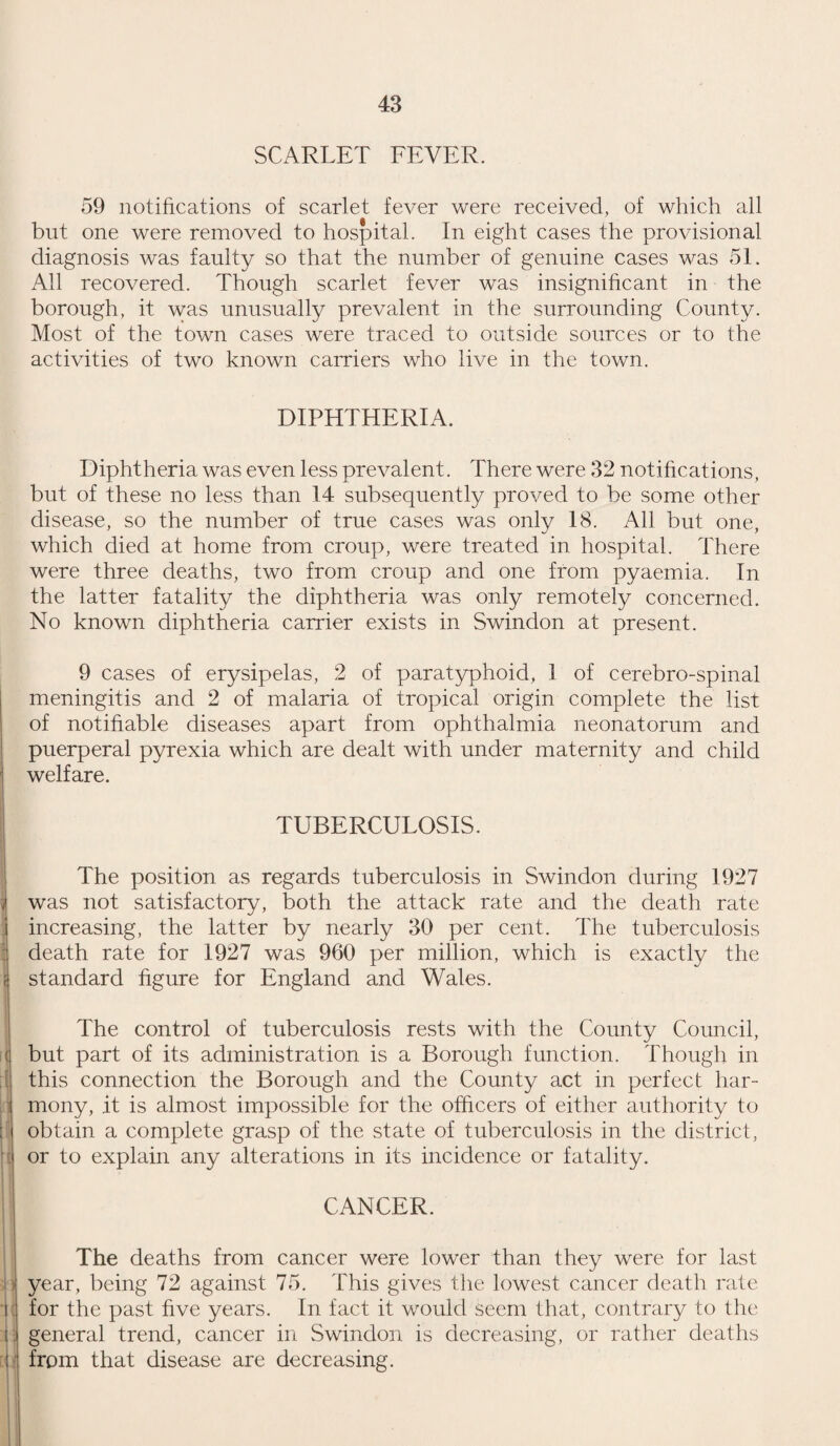 14 MATERNITY AND CHILD WELFARE. In 1927, the extension to infants of all benefits available for school children, consolidated the work of the department which has now assumed a form, final in principle and up-to-date in detail, except for the provision of beds for early infancy which the new maternity hospital will furnish. There will then be in Swindon no curable disease of childhood for which the machinery for cure does not exist, no preventable disease which is not pre¬ vented, save by actual neglect of the means of prevention. We have passed from the stage when children suffering from curable conditions could be made healthy if treatment were actively sought, to that in which they cannot be kept unhealthy, without a certain amount of obstinacy. The maternal side of maternity and child welfare is in a less advanced state of development. The ante-natal clinic, which is its nucleus, is going ahead rapidly and well, but extensions in various directions are necessary for us to insure that the pre¬ ventable deaths and diseases of motherhood shall in fact be pre¬ vented. The title ‘ ante-natal clinic ’ has a morbid ring about it, suggesting an out-patient department, so it would be better to call the centres “ Women’s Consultation Centres.” The work of these centres is emphatically not that of the out-patient department of the hospital. They do not exist for the treatment of disease, but for its prevention, and the true work of these clinics really ceases when any diseased condition calls for diagnosis. It is now recognized universally that what may be called the clinic system will, in the immediate future, be the agent upon which we shall rely for the prevention of such disease as is pre¬ ventable and for the early recognition of disease which, in the present state of knowledge, cannot be prevented. The system, so far as it refers to children, exists in Swindon and in many parts of England and the rest of the world in a fairly complete condition and there is no particular difficulty in extending it to women (other than employed women) in much the same way, by merely extending the existing so-called ante-natal clinics to include supervision of women throughout the reproductive period and into that age when cancer becomes a menace. The research of the past year has shown that cancer of the female reproductive organs, which is perhaps the greatest of all risks in women, is not such a desperately serious disease if it is recognized at a suffi¬ ciently early date. It would be possible at clinics to recognize the disease early and as a matter of course. Under present cir¬ cumstances, the recognition of cancer in an early stage is quite exceptional, for people will not go to doctors or to hospitals until they either know they are ill or think they are ill. The essence of the clinic system is that persons go to them not because they are ill, but in order to keep well.