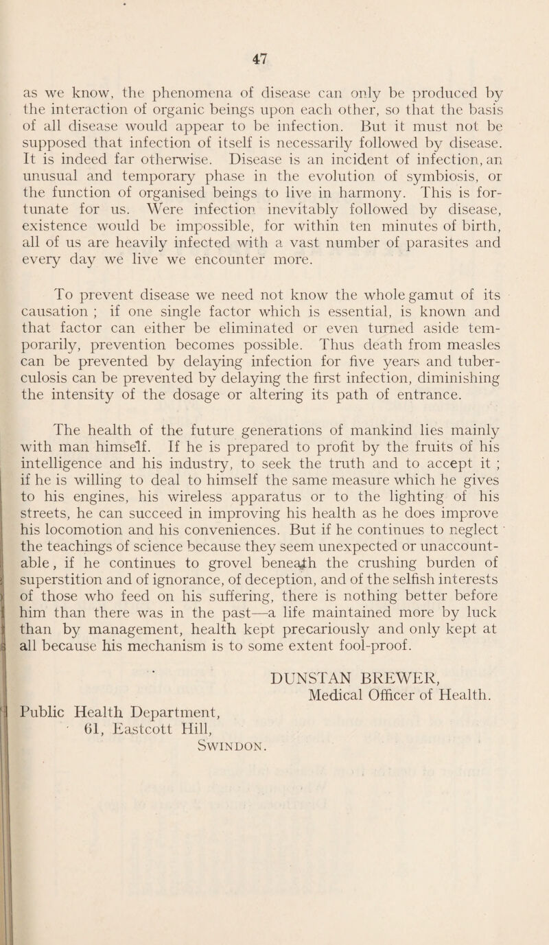 45 CONCLUSION. The work of the Public Health Department is divided broadly into three sections, sanitation, disease prevention and curative treatment. This division is by no means clearly marked, for sanitation is part of prevention and preventive and curative treat¬ ment are inseparable, the cure of minor conditions preventing the more serious. Thus, dentistry is the cure of caries and part of the prevention of insanity and gastric ulcer. But this division into three sections is convenient, if for no other reason than to impress that it is the centre, disease prevention which is the sole object of all public health activities and the ultimate aim of that section of biology which relates to the human species. Curative medicine is a side issue of public health, rather than an integral function, and in ideal conditions (if indeed the necessity for cure could still exist if things were ideal) the only interest which the health office would have in it would be to see that it is done. But at present it is convenient for the health department to accept, in part at all events, the curative treatment of certain conditions not otherwise accommodated. Experience in the cost and essentially unsatisfactory nature of curative medicine is of immense value to the health officer, in developing his knowledge of vital actions and for understanding the nature and possibilities of prevention. It is, on the whole, most salutary to base health adminis¬ tration upon a financial basis. Not that even the most avaricious or most callous amongst us does not recognise that there is some¬ what more than money involved in questions of health, life and happiness ; but because money is the only thing which has a standard value, equally estimated by all, and is the only foundation upon which we can cast a balance sheet. We cannot, it is true, draw up a profit and loss account of public health in quite the same way as we can that of a commercial undertaking. But, if we can fix upon a monetary equivalent of life, we could make some approach to such a detailed and accurate statement ; and as the dividends from such health provisions as are sound, are infinitely greater than any that could be achieved by the most prosperous barter in commodities, we can allow as low a'value for citizens as will suit the most niggardly. This value is the difference in cash between what the average citizen pays in rates and taxes and the cash cost of the personal services he receives in return. This value depends upon the mental and moral capa¬ cities of the citizen, his education and his health. It is the last only that concerns us. The expenditure upon general sanitation can in part only be considered as justly chargeable to health, for improvements in housing, drainage, etc., confer benefits other than those of health ; but the expenditure upon pure preventive and curative machinery is entirely chargeable to the health account,