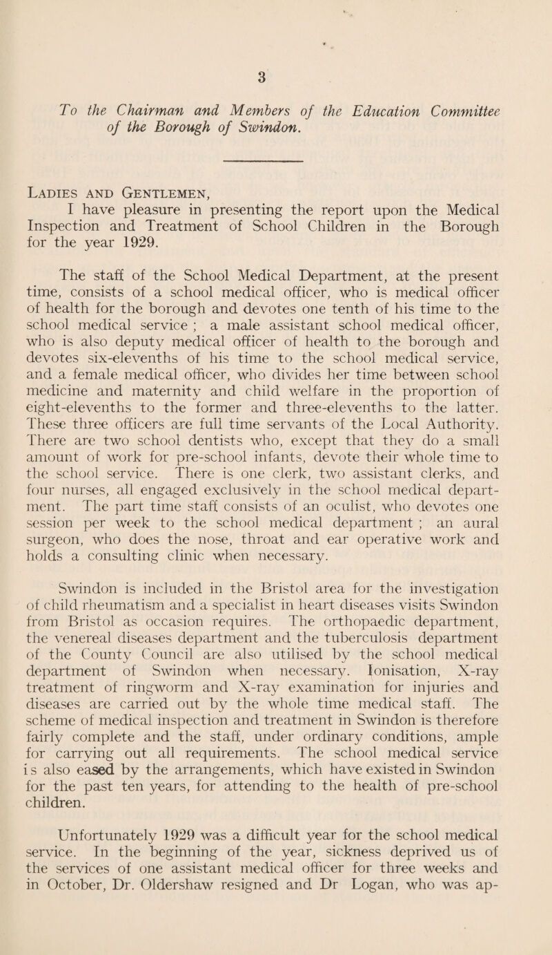 To the Chairman and Members of the Education Committee of the Borough of Swindon. Ladies and Gentlemen, I have pleasure in presenting the report upon the Medical Inspection and Treatment of School Children in the Borough for the year 1929. The staff of the School Medical Department, at the present time, consists of a school medical officer, who is medical officer of health for the borough and devotes one tenth of his time to the school medical service ; a male assistant school medical officer, who is also deputy medical officer of health to the borough and devotes six-elevenths of his time to the school medical service, and a female medical officer, who divides her time between school medicine and maternity and child welfare in the proportion of eight-elevenths to the former and three-elevenths to the latter. These three officers are full time servants of the Local Authority. There are two school dentists who, except that they do a small amount of work for pre-school infants, devote their whole time to the school service. There is one clerk, two assistant clerks, and four nurses, all engaged exclusively in the school medical depart¬ ment. The part time staff consists of an oculist, who devotes one session per week to the school medical department ; an aural surgeon, who does the nose, throat and ear operative work and holds a consulting clinic when necessary. Swindon is included in the Bristol area for the investigation of child rheumatism and a specialist in heart diseases visits Swindon from Bristol as occasion requires. The orthopaedic department, the venereal diseases department and the tuberculosis department of the County Council are also utilised by the school medical department of Swindon when necessary. Ionisation, X-ray treatment of ringworm and X-ray examination for injuries and diseases are carried out by the whole time medical staff. The scheme of medical inspection and treatment in Swindon is therefore fairly complete and the staff, under ordinary conditions, ample for carrying out all requirements. The school medical service i s also eased by the arrangements, which have existed in Swindon for the past ten years, for attending to the health of pre-school children. Unfortunately 1929 was a difficult year for the school medical service. In the beginning of the year, sickness deprived us of the services of one assistant medical officer for three weeks and in October, Dr. Oldershaw resigned and Dr Logan, who was ap-