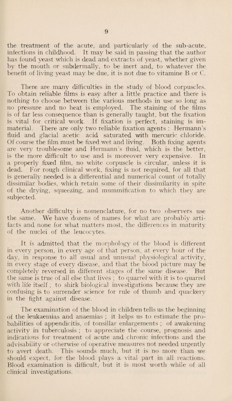 the treatment of the acute, and particularly of the sub-acute, infections in childhood. It may be said in passing that the author has found yeast which is dead and extracts of yeast, whether given by the mouth or subdermally, to be inert and, to whatever the benefit of living yeast may be due, it is not due to vitamine B or C. There are many difficulties in the study of blood corpuscles. To obtain reliable films is easy after a little practice and there is nothing to choose between the various methods in use so long as no pressure and no heat is employed. The staining of the films is of far less consequence than is generally taught, but the fixation is vital for critical work. If fixation is perfect, staining is im¬ material. There are only two reliable fixation agents : Hermann’s fluid and glacial acetic acid saturated with mercuric chloride. Of course the film must be fixed wet and living. Both fixing agents are very troublesome and Hermann’s fluid, which is the better, is the more difficult to use and is moreover very expensive. In a properly fixed film, no white corpuscle is circular, unless it is dead. For rough clinical work, fixing is not required, for all that is generally needed is a differential and numerical count of totally dissimilar bodies, which retain some of their dissimilarity in spite of the drying, squeezing, and mummification to which they are subjected. Another difficulty is nomenclature, for no two observers use the same. We have dozens of names for what are probably arti¬ facts and none for what matters most, the differences in maturity of the nuclei of the leucocytes. It is admitted that the morphology of the blood is different in every person, in every age of that person, at every hour of the day, in response to all usual and unusual physiological activity, in every stage of every disease, and that the blood picture may be completely reversed in different stages of the same disease. But the same is true of all else that lives ; to quarrel with it is to quarrel with life itself ; to shirk biological investigations because they are confusing is to surrender science for rule of thumb and quackery in the fight against disease. The examination of the blood in children tells us the beginning of the leukaemias and anaemias ; it helps us to estimate the pro¬ babilities of appendicitis, of tonsillar enlargements ; of awakening activity in tuberculosis ; to appreciate the course, prognosis and indications for treatment of acute and chronic infections and the advisability or otherwise of operative measures not needed urgently to avert death. This sounds much, but it is no more than we should expect, for the blood plays a vital part in all reactions. Blood examination is difficult, but it is most worth while of all clinical investigations.