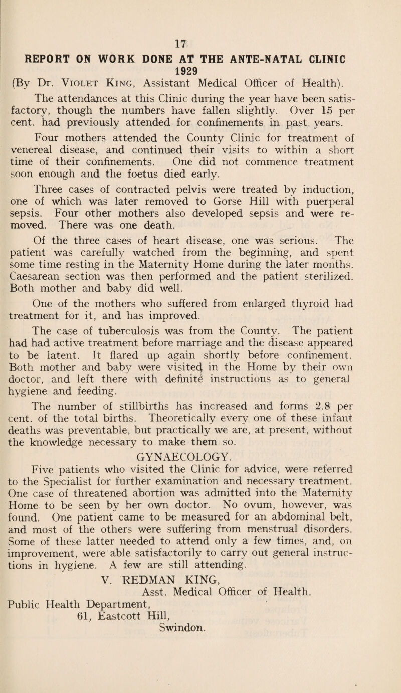 REPORT ON WORK DONE AT THE ANTE-NATAL CLINIC 1929 (By Dr. Violet King, Assistant Medical Officer of Health). The attendances at this Clinic during the year have been satis¬ factory, though the numbers have fallen slightly. Over 15 per cent, had previously attended for confinements in past years. Four mothers attended the County Clinic for treatment of venereal disease, and continued their visits to within a short time of their confinements. One did not commence treatment soon enough and the foetus died early. Three cases of contracted pelvis were treated by induction, one of which was later removed to Gorse Hill with puerperal sepsis. Four other mothers also developed sepsis and were re¬ moved. There was one death. Of the three cases of heart disease, one was serious. The patient was carefully watched from the beginning, and spent some time resting in the Maternity Home during the later months. Caesarean section was then performed and the patient sterilized. Both mother and baby did well. One of the mothers who suffered from enlarged thyroid had treatment for it, and has improved. The case of tuberculosis was from the County. The patient had had active treatment before marriage and the disease appeared to be latent. It flared up again shortly before confinement. Both mother and baby were visite4 in the Home by their own doctor, and left there with definite instructions as to general hygiene and feeding. The number of stillbirths has increased and forms 2.8 per cent, of the total births. Theoretically every one of these infant deaths was preventable, but practically we are, at present, without the knowledge necessary to make them so. GYNAECOLOGY. Five patients who visited the Clinic for advice, were referred to the Specialist for further examination and necessary treatment. One case of threatened abortion was admitted into the Maternity Home to be seen by her own doctor. No ovum, however, was found. One patient came to be measured for an abdominal belt, and most of the others were suffering from menstrual disorders. Some of these latter needed to attend only a few times, and, on improvement, were able satisfactorily to carry out general instruc¬ tions in hygiene. A few are still attending. V. REDMAN KING, Asst. Medical Officer of Health. Public Health Department, 61, Eastcott Hill, Swindon.