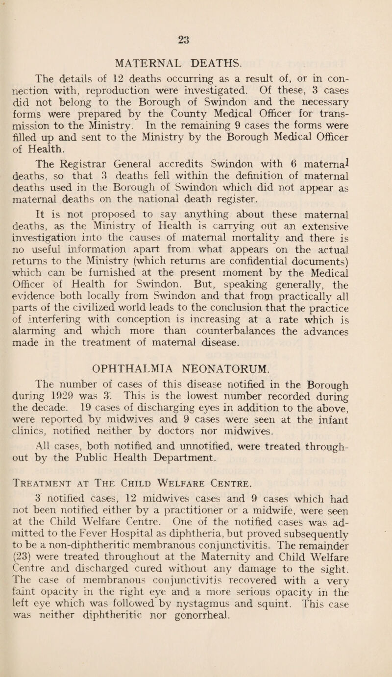 MATERNAL DEATHS. The details of 12 deaths occurring as a result of, or in con¬ nection with, reproduction were investigated. Of these, 3 cases did not belong to the Borough of Swindon and the necessary forms were prepared by the County Medical Officer for trans¬ mission to the Ministry. In the remaining 9 cases the forms were filled up and sent to the Ministry by the Borough Medical Officer of Health. The Registrar General accredits Swindon with 6 maternal deaths, so that 3 deaths fell within the definition of maternal deaths used in the Borough of Swindon which did not appear as maternal deaths on the national death register. It is not proposed to say anything about these maternal deaths, as the Ministry of Health is carrying out an extensive investigation into the causes of maternal mortality and there is no useful information apart from what appears on the actual returns to the Ministry (which returns are confidential documents) which can be furnished at the present moment by the Medical Officer of Health for Swindon. But, speaking generally, the evidence both locally from Swindon and that from practically all parts of the civilized world leads to the conclusion that the practice of interfering with conception is increasing at a rate which is alarming and which more than counterbalances the advances made in the treatment of maternal disease. OPHTHALMIA NEONATORUM. The number of cases of this disease notified in the Borough during 1929 was 3'. This is the lowest number recorded during the decade. 19 cases of discharging eyes in addition to the above, were reported by midwives and 9 cases were seen at the infant clinics, notified neither by doctors nor midwives. All cases, both notified and unnotified, were treated through¬ out by the Public Health Department. Treatment at The Child Welfare Centre. 3 notified cases, 12 midwives cases and 9 cases which had not been notified either by a practitioner or a midwife, were seen at the Child Welfare Centre. One of the notified cases was ad¬ mitted to the Fever Hospital as diphtheria, but proved subsequently to be a non-diphtheritic membranous conjunctivitis. The remainder (23) were treated throughout at the Maternity and Child Welfare Centre and discharged cured without any damage to the sight. The case of membranous conjunctivitis recovered with a very faint opacity in the right eye and a more serious opacity in the left eye which was followed by nystagmus and squint. This case was neither diphtheritic nor gonorrheal.