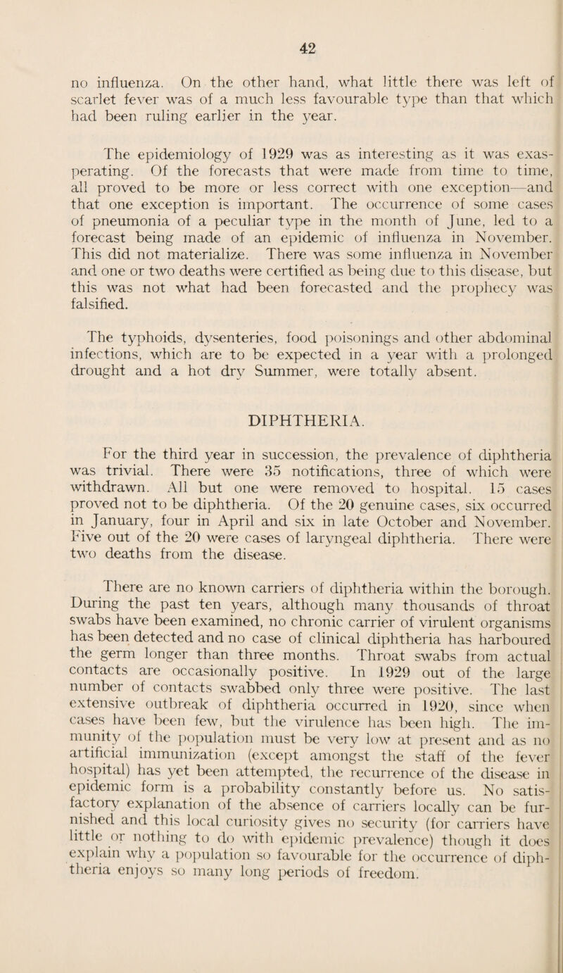 no influenza. On the other hand, what little there was left of scarlet fever was of a much less favourable type than that which had been ruling earlier in the year. The epidemiology of 1929 was as interesting as it was exas¬ perating. Of the forecasts that were made from time to time, all proved to be more or less correct with one exception—and that one exception is important. The occurrence of some cases of pneumonia of a peculiar type in the month of June, led to a forecast being made of an epidemic of influenza in November. This did not materialize. There was some influenza in November and one or two deaths were certified as being due to this disease, but this was not what had been forecasted and the prophecy was falsified. The typhoids, dysenteries, food poisonings and other abdominal infections, which are to be expected in a year with a prolonged drought and a hot dry Summer, were totally absent. DIPHTHERIA. For the third year in succession, the prevalence of diphtheria was trivial. There were 35 notifications, three of which were withdrawn. All but one were removed to hospital. 15 cases proved not to be diphtheria. Of the 20 genuine cases, six occurred in January, four in April and six in late October and November, hive out of the 20 were cases of laryngeal diphtheria. There were two deaths from the disease. There are no known carriers of diphtheria within the borough. During the past ten years, although many thousands of throat swabs have been examined, no chronic carrier of virulent organisms has been detected and no case of clinical diphtheria has harboured the germ longer than three months. Throat swabs from actual contacts are occasionally positive. In 1929 out of the large number of contacts swabbed only three were positive. The last extensive outbreak of diphtheria occurred in 1920, since when cases have been few, but the virulence has been high. The im¬ munity of the population must be very low at present and as no artificial immunization (except amongst the staff of the fever hospital) has yet been attempted, the recurrence of the disease in epidemic form is a probability constantly before us. No satis¬ factory explanation of the absence of carriers locally can be fur¬ nished and this local curiosity gives no security (for carriers have little or nothing to do with epidemic prevalence) though it does explain why a population so favourable for the occurrence of diph¬ theria enjoys so many long periods of freedom.