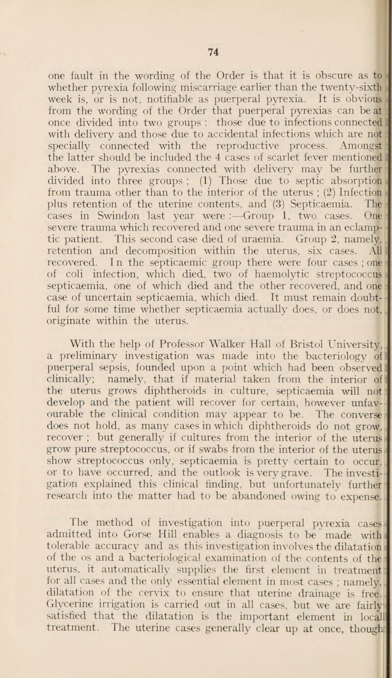 one fault in the wording of the Order is that it is obscure as to whether pyrexia following miscarriage earlier than the twenty-sixth week is, or is not, notifiable as puerperal pyrexia. It is obvious from the wording of the Order that puerperal pyrexias can be at once divided into two groups : those due to infections connected with delivery and those due to accidental infections which are not specially connected with the reproductive process. Amongst the latter should be included the 4 cases of scarlet fever mentioned above. The pyrexias connected with delivery may be further divided into three groups ; (1) Those due to septic absorption from trauma other than to the interior of the uterus ; (2) Infection plus retention of the uterine contents, and (3) Septicaemia. The cases in Swindon last year were :—Group 1, two cases. One severe trauma which recovered and one severe trauma in an eclamp¬ tic patient. This second case died of uraemia. Group 2, namely, retention and decomposition within the uterus, six cases. All recovered. I n the septicaemic group there were four cases ; one of coli infection, which died, two of haemolytic streptococcus septicaemia, one of which died and the other recovered, and one case of uncertain septicaemia, which died. It must remain doubt¬ ful for some time whether septicaemia actually does, or does not, originate within the uterus. With the help of Professor Walker Hall of Bristol University, a preliminary investigation was made into the bacteriology of puerperal sepsis, founded upon a point which had been observed clinically; namely, that if material taken from the interior of the uterus grows diphtheroids in culture, septicaemia will not develop and the patient will recover for certain, however unfav¬ ourable the clinical condition may appear to be. The converse does not hold, as many cases in which diphtheroids do not grow, recover ; but generally if cultures from the interior of the uterus grow pure streptococcus, or if swabs from the interior of the uterus show streptococcus only, septicaemia is pretty certain to occur, or to have occurred, and the outlook is very grave. The investi¬ gation explained this clinical finding, but unfortunately further research into the matter had to be abandoned owing to expense. The method of investigation into puerperal pyrexia cases admitted into Gorse Hill enables a diagnosis to be made with tolerable accuracy and as this investigation involves the dilatation of the os and a bacteriological examination of the contents of the uterus, it automatically supplies the first element in treatment for all cases and the only essential element in most cases ; namely, dilatation of the cervix to ensure that uterine drainage is free. Glycerine irrigation is carried out in all cases, but we are fairly satisfied that the dilatation is the important element in local! treatment. The uterine cases generally clear up at once, though