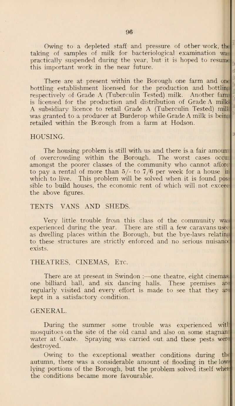 Owing to a depleted staff and pressure of other work, tht taking of samples of milk for bacteriological examination was practically suspended during the year, but it is hoped to resume this important work in the near future. it3 tlf exl There are at present within the Borough one farm and one bottling establishment licensed for the production and bottling respectively of Grade A (Tuberculin Tested) milk. Another farn is licensed for the production and distribution of Grade A milk' A subsidiary licence to retail Grade A (Tuberculin Tested) mill was granted to a producer at Burderop while Grade A milk is beim retailed within the Borough from a farm at Hodson. to HOUSING. The housing problem is still with us and there is a fair amoum of overcrowding within the Borough. The worst cases occu: amongst the poorer classes of the community who cannot afforc to pay a rental of more than 5/- to 7/6 per week for a house ii which to live. This problem will be solved when it is found pos¬ sible to build houses, the economic rent of which will not exceec the above figures. TENTS VANS AND SHEDS. Very little trouble from this class of the community wa<i experienced during the year. There are still a few caravans usee as dwelling places within the Borough, but the bye-laws relating to these structures are strictly enforced and no serious nuisana exists. THEATRES, CINEMAS, Etc. There are at present in Swindon one theatre, eight cinemas one billiard hall, and six dancing halls. These premises arc regularly visited and every effort is made to see that they arc kept in a satisfactory condition. GENERAL. During the summer some trouble was experienced witl mosquitoes on the site of the old canal and also on some stagnan: water at Coate. Spraying was carried out and these pests wen- destroyed. Owing to the exceptional weather conditions during tin autumn, there was a considerable amount of flooding in the lowr lying portions of the Borough, but the problem solved itself whei the conditions became more favourable.