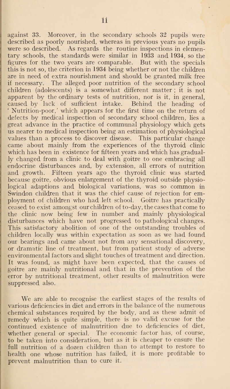 To the Chairman and Members of the Health etc., Committee. LADIES AND GENTLEMEN, 1934 was another favourable year for the health of the in¬ habitants of Swindon, not the most favourable we have had, but one well up to the average for recent years. The meteorological conditions of the year were, on the whole, favourable, especially the warm, wet December. The long drought did not adversely affect Swindon, either by interfering with its water supply, or by increasing the danger of diarrhoeal diseases, which in former years became very prevalent at the end of dry Summers. In reading through the report that follows you will find much cause for satisfaction, but also much indication that the health of the town is not so good as it might be, so efforts to improve it must not be relaxed. In spite of the industrial depression and con¬ sequent unemployment, the inhabitants of Swindon were certainly better housed and probably better fed in 1934 than in any year in their history, but this is no reason why they should not be still better fed and still better housed in the future. Indeed, the fact that in a time of depression it was possible to make some progress, leads us to expect that with improvement in economic conditions progress will be much more rapid. We can expect—and we do expect—that all improvement in human health which can be effected by social means will materialize, but we must not delude ourselves with the idea that the most perfect physical environment will put an end to human disease. The rise of Public Health and the practical application of physiology, which is its essence, has done much to raise the level of the health of the community and it can do more in the future than it has done in the past, for our knowledge of human biology is increasing very rapidly. We cannot always make full use of the knowledge that we acquire, for we are hampered by the real difficulty of inventing the means to apply it and by the artificial difficulties of finance and social customs and very often of prejudice. The best hope for the future lies in the education of all people to guard their health, but this is not an easy matter, for even when we know what the people should be told and educated to do, we are at a loss to know how the knowledge can be imparted and how we can get them to re-act to it. The rules of personal physical hygiene are fairly simple and can, or could, be impressed, at all events upon children whose minds are developing, without any particular difficulty ; but since they are not sensational and make no appeal to the emotions and the results of their neglect do not become immediately apparent, there is generally very marked