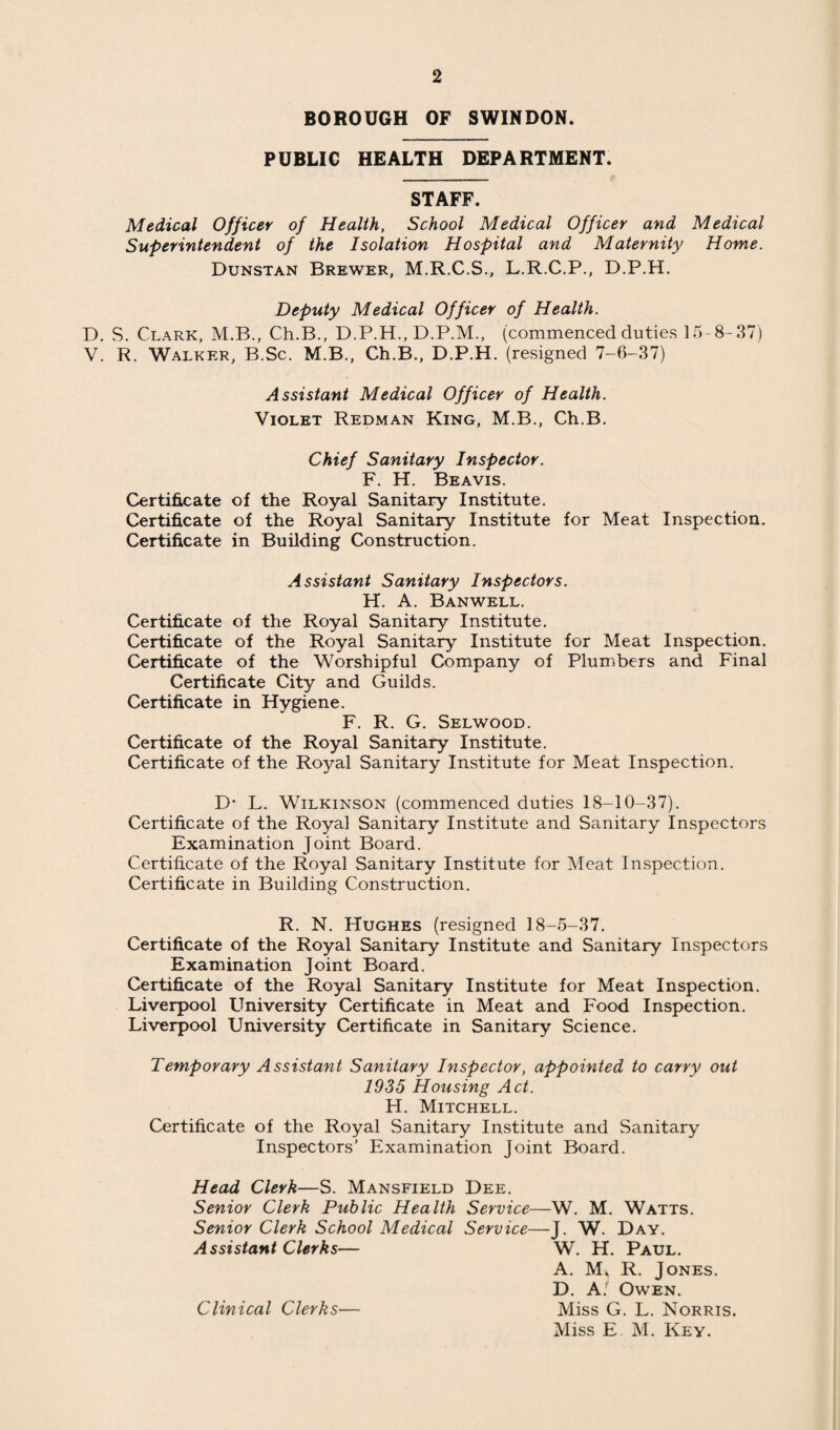 should be mentioned again that the trouble with the maternity service occurred before the Municipal midwives were appointed, so they had nothing to do with it. Except for the troubles in the maternity service, nothing important occurred in July. There was no scarlet fever and only one true case of diphtheria in August. Pneumonias were low in prevalence, but most of the cases which occurred had maniacal delirium. Poliomyelitis occurred in August. There was only one notification in Swindon but investigation of this with a subsequent comb out established the prevalence of a mild outbreak. Throughout the Summer we had a whole series of scares of food poisoning, but actually there was no genuine case in the town. In September there was a considerable rise in streptococcal sore throat, but very little scarlet fever. In this month we had a fatal case of poliomyelitis. It is uncertain whether this case belonged to our own outbreak, or had been infected in London. In September the death rate rose and the birth rate fell. In October the annual prevalence of diarrhoeal disease started, but we could get nothing definite out of these early cases. But in November diarrhoea became epidemic and we did have the opportunity of proving that some of the cases were due to the Sonne bacillus. A report on this epidemic written by Dr. Clark, Deputy Medical Officer of Health, appears in the Appendix II. Towards the end of the year the birth rate fell heavily. In December the two prominent diseases in Swindon were diarrhoea and whooping-cough, the latter of which was severe and increased in severity up to the end of the year. 1938 opened quietly, except for the prevalence of whooping-cough. DIPHTHERIA. 31 persons were notified as suffering from diphtheria and all were removed to the Isolation Hospital. Of these, 10 only had clinical diphtheria and of these three died giving a fatality rate of 30%. The other cases were : 12 tonsillitis, not of diphtheritic causation ; 2 scarlet fever ; 2 measles ; 1 carrier, non-virulent ; 1 carrier, virulent ; and 3 nasal carriers in one family, all virulent. Never has Swindon been so free from diphtheria as in 1937. This was particularly fortunate for the type of diphtheria which did occur was of the same high degree of virulence as that which is general here. There is strong reason to believe that this com¬ parative freedom was due in the main to the immunisation campaign, for though, up to the present, the proportion of persons at risk immunised is theoretically insufficient to have great influence on