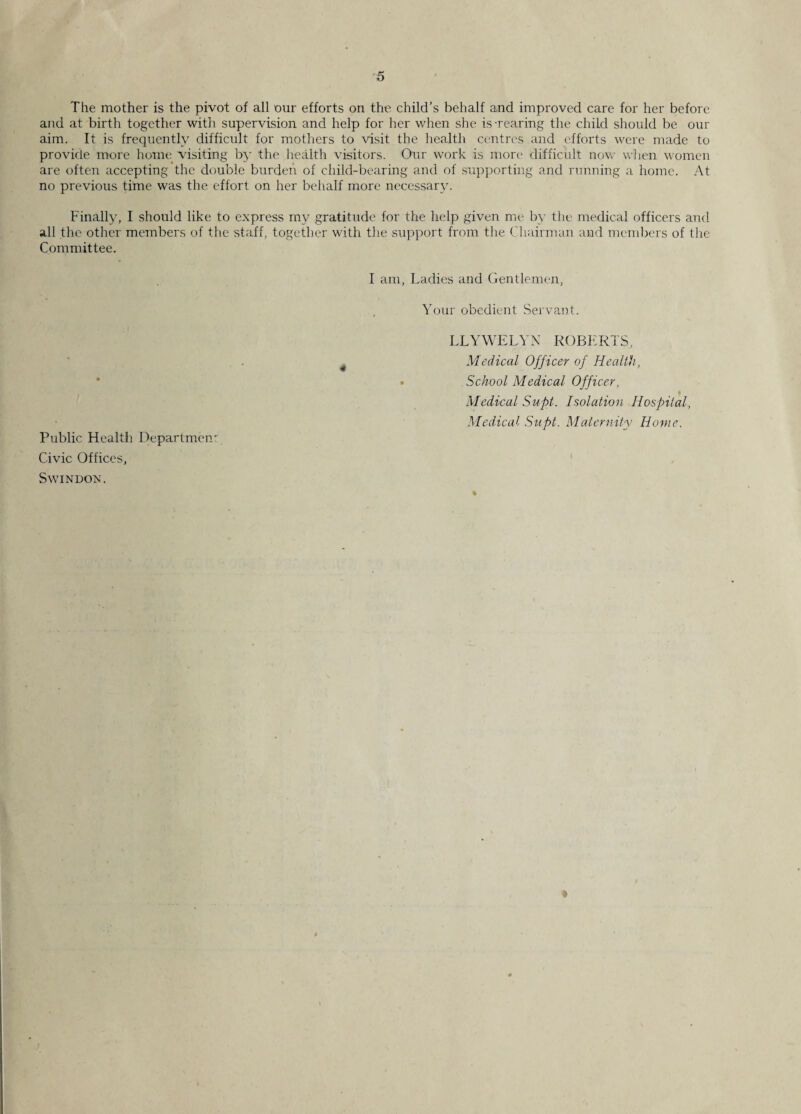 The mother is the pivot of all our efforts on the child's behalf and improved care for her before and at birth together with supervision and help for her when she is-rearing the child should be our aim. It is frequently difficult for mothers to visit the health centres and efforts were made to provide more home visiting by the health visitors. Our work is more difficult now when women are often accepting the double burden of child-bearing and of supporting and running a home. At no previous time was the effort on her behalf more necessary. Finally, I should like to express my gratitude for the help given me by the medical officers and all the other members of the staff, together with the support from the Chairman and members of tire Committee. I am, Ladies and Gentlemen, Your obedient Servant. LLYWELYN ROBERTS, 4 Medical Officer of Health, • School Medical Officer, i Medical Supt. Isolation Hospital, Medical Supt. Maternity Home. Public Health Departmen- Civic Offices, Swindon. t