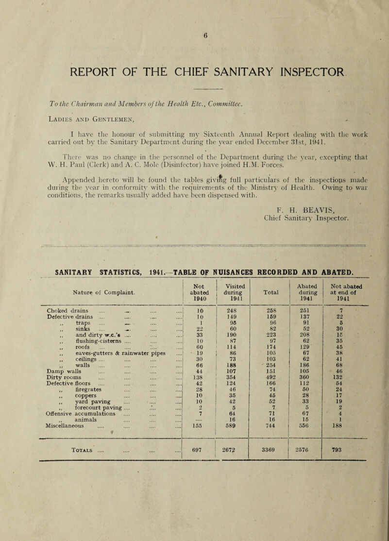REPORT OF THE CHIEF SANITARY INSPECTOR To the Chairman and Members of the Health Etc., Committee. Ladies and Gentlemen, I have the honour of submitting my Sixteenth Annual Report dealing with the work carried out by the Sanitary Department during the year ended December 31st, 1941. There was no change in the personnel of the Department during the year, excepting that W. H. Paul (Clerk) and A. C. Mole (Disinfector) have joined H.M. Forces. Appended hereto will be found the tables giving full particulars of the inspections made during the year in conformity with the requirements of the Ministry of Health. Owing to wrar conditions, the remarks usually added have been dispensed with. F. H. BEAVIS, Chief Sanitary Inspector. SANITARY STATISTICS, 1941. -TABLE OF NUISANCES RECORDED AND ABATED. Nature of Complaint. Not abated 1940 Visited during 1941 Total Abated during 1941 Not abated at end of 1941 Choked drains 10 24S 258 251 7 Defective drains .... 10 149 159 137 22 ,, traps .... _ 1 95 96 91 5 ,, sinks 22 60 82 52 30 ,, and dirty w.c.'s .... 33 190 223 208 15 ,, flushing-cisterns .... 10 87 97 62 35 ,, roofs .... .... 7... 60 114 174 129 45 ,, eaves-gutters & rainwater pipes 19 86 105 67 38 ,, ceilings .... 30 73 103 62 41 ,, walls 66 188 • 254 186 68 Damp walls 44 107 151 105 46 Dirty rooms 138 354 492 360 132 Defective floors 42 124 166 112 54 ,, firegrates 28 46 74 50 24 ,, coppers 10 35 45 28 17 ,, yard paving 10 42 52 33 19 ,, forecourt paving .... 2 5 7 5 2 Offensive accumulations 7 64 71 67 4 ,, animals ■- 16 16 15 1 Miscellaneous ♦ 155 589 744 556 188 Totals .... 1 697 2672 3369 2576 793
