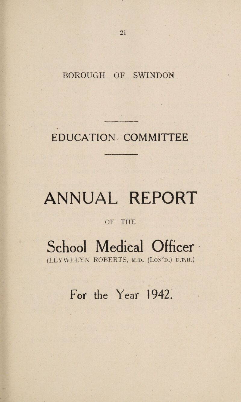 -—-  OF THE Medical Officer of Health FOR THE YEAR 1942. AND THE Isolation Hospital Annual Report From the 1st April, 1942, to the 31st March, 1943. By LLYWELYN ROBERTS, m.d. (Lond.) d.p.h. Report of the Chief Sanitary Inspector FOR THE YEAR 1942. Annual Report of the School Medical Officer FOR THE YEAR 1942. John Drew (Printers) Ltd., Swindon.