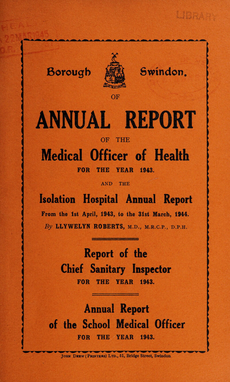 2L Borough Swindon. OF ANNUAL REPORT OF THE Medical Officer of Health FOR THE YEAR 1943. AND THE Isolation Hospital Annual Report From the 1st April, 1943, to the 31st March, 1944. By LLYWELYN ROBERTS, m.d„ m.r.c.p., d.p.h. Report of the Chief Sanitary Inspector FOR THE YEAR 1943. Annual Report of the School Medical Officer FOR THE YEAR 1943. John Drew (Printers) Ltd., 51, Bridge Street, Swindon