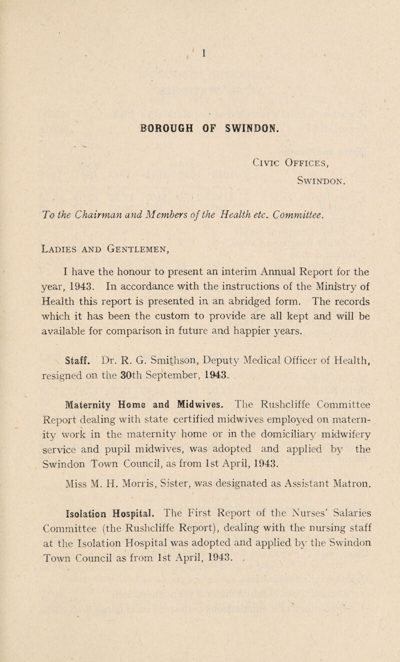 Steps were immediately taken to offer cases who were due to have their babies in a short time, the facilities at the Emergency Maternity Home at Bradford-on-Avon, and 17 mothers accepted this offer. I would like to record my gratitude to the County Medical Officer and to Mr. Wilfred Shaw for the ready assistance they gave me at a very difficult period. Mothers who could have their babies at home were given every assistance. \ The Maternity Home was re-opened on the 19th April, 1943. It has been necessary to limit the average number of bookings for the Maternity Home at about 40 per month, and as a result admission can only be granted to cases who have no facilities for a confinement at home, or who require hospital treatment for obstetrical reasons. It was necessary, even with this selection of cases, to continue to send mothers to the Emergency Maternity Homes in the County. 69 women (18 evacuees and 51 Swindon residents) were sent to Woolley Grange Maternity Hostel, Bradford- on-Avon, and afterwards transferred to either Berryfield House,. Bradford-on-Avon, or the Old Cottage Hospital, Melksham, by arrangement with the Wilts County Council. Maternal Deaths,—There wrere two maternal deaths, one died at home from pulmonary embolism (confirmed by post mortem). Death occurred on the eleventh da}^ of the puerperium. Every¬ thing appeared normal during the ante-natal period, and other than a ruptured perineum, the puerperium was uneventful. In this case death was unprevent able. The second death occurred in the local hospital where the patient was removed on the seventh day of the puerperium. The woman died on the eighth day. The woman was ill during preg¬ nancy, and the pregnancy was a contributory cause of the death. Domiciliary Midwifery. — The Extern Midwifery Service attached to the Maternity Home, consisting of one Sister and an Assistant dealt with 269 cases, and the four municipal midwives attended 356 deliveries. Home Helps—Ministry of Health Circular 2729.—Formal approval was obtained from the Ministry for the institution of a Home Help Service, whereby the Local Authority was authorised to engage two full-time home helps, and if found necessary, part time home helps, to assist mothers after their confinements. One home help was appointed on the 15th February, 1943, and the second commenced duties at the end of 1943. 20 mothers were attended during 1943.