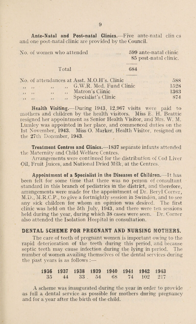 To the Chairman and Members of the Education Committee of the Borough of Swindon. Ladies and Gentlemen, I have pleasure in presenting a report of the School Medical work for the Borough of Swindon for the year 1943. As during the other war years the report is an abridged one, many details of the usual Tables being omitted, but the Tables are kept and will be available for future reference. STAFF CHANGES, Etc. Dr. R. G. Smithson, Deputy Medical Officer of Health, resigned on 30.9.43. Miss E. H. Beattie, Senior Health Visitor, resigned on 21.8.43, and her place was filled by the appointment of Mrs. M. Lumley who commenced on 1.11.43. Miss O. Marker, Heath Visitor, resigned on 27.12.43. Mr. B. S. Birkhahn, Temporary Assistant Dental Surgeon, resigned on 15.10.43. One important alteration in the method of medical examina¬ tions occurred during the year. The Board of Education Circular 1604 requested that the following changes should be made in medical inspection owing to the shortage of medical officers. These changes suggested are— 1. that the examination of the 8 year old group should be omitted and 2. that the leavers be examined at the age of 124 years instead of 13 as was the custom. This meant that the children who entered school at the age of 5 years might only be examined twice during their school life, and it was felt that some effort should be made to compensate this. The Education Committee decided to try out the following plan— 1. Routine Medical Inspections at 5 and 124 years of age as requested by the Board of Education. 2. A “ Survey ” on the following lines :•—the Health Visitor to inspect every child who would not fall into the two age groups above.