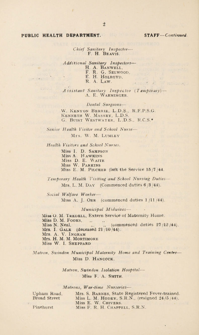 17 Dermatitis of the skin lias also been bacteriologically investigated. One of the schools was immunised for diphtheria and there were three abscesses resulting from this procedure. The laboratory examined the reagents or the next comparable sample, to find out whether they were sterile ; they were found to be so. Insulin. The facilities for providing insulin free or at a reduced rate have continued, but there has been no increase in the number of cases (4) who have been assisted under this scheme. Examination of Staff. The frequent changes in staff brought about by the war, have resulted in an increase in the number of superannuations and other examinations undertaken by the department. The junior nursing staff of the Maternity Home, Isolation Hospital and War-time Nurseries are very carefully examined in order to find out whether their physical health is satisfactory, and particularly to exclude tuberculosis. Blood counts are carried out in each case to exclude anaemia. A tuberculosis examination is carried out by Dr. J. S. Harper, the County Tuberculosis Officer and consists of a clinic examination and a skin test and an x-ray. Up to date, 14 nurses have been examined and have been considered to be satisfactory. The total number of medical examinations was 181. Convalescent Home. The intention of the Committee to establish a convalescent home, noted in my previous report, has unfortunately, not been imple¬ mented. A matron was appointed, but it was impossible to open owing to the lack of domestic staff. Equipment has been obtained and the necessary adaptations almost completed. It is very much hoped that it will be possible to provide this important service for the community in the near future.