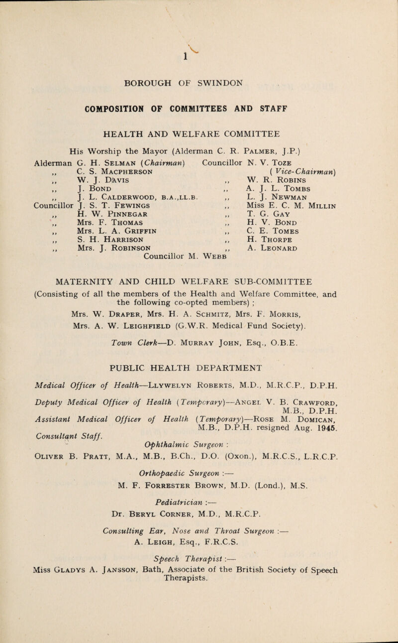 BOROUGH OF SWINDON COMPOSITION OF COMMITTEES AND STAFF HEALTH AND WELFARE COMMITTEE His Worship the Mayor (Alderman C. R. Palmer, J.P.) Alderman G. H. Selman (Chairman) ,, C. S. Macpherson ,, W. J. DA.VIS ,, J. Bond ,, J. L. CALDERWOOD, B.A..LL.B. Councillor J. S. T. Fewings „ H. W. Pinnegar Mrs. F. Thomas ,, Mrs. L. A. Griffin ,, S. H. Harrison ,, Mrs. J. Robinson Councillor M. Councillor N. V. Toze ( Vice-Chairman) ,, W. R. Robins ,, A. J. L. Tombs ,, L. J. Newman ,, Miss E. C. M. Millin T. G. Gay ,, H. V. Bond ,, C. E. Tomes ,, H. Thorpe ,, A. Leonard Webb MATERNITY AND CHILD WELFARE SUB-COMMITTEE (Consisting of all the members of the Health and Welfare Committee, and the following co-opted members) ; Mrs. W. Draper, Mrs. H. A. Schmitz, Mrs. F. Morris, Mrs. A. W. Leighfield (G.W.R. Medical Fund Society). Town Clerk—D. Murray John, Esq., O.B.E. PUBLIC HEALTH DEPARTMENT Medical Officer of Health—Llywelyn Roberts, M.D., M.R.C.P., D.P.H. Deputy Medical Officer of Health (Temporary)—Angel V. B. Crawford, M.B., D.P.H. Assistant Medical Officer of Health (Temporary)—Rose M. Domican, M.B., D.P.H. resigned Aug. 1945. Consultant Staff. Oliver B. Pratt, M.A. Ophthalmic Surgeon : M.B., B.Ch., D.O. (Oxon.), M.R.C.S., L.R.C.P. Orthopaedic Surgeon :— M. F. Forrester Brown, M.D. (Lond.), M.S. Pediatrician :— Dr. Beryl Corner, M.D., M.R.C.P. Consulting Ear, Nose and Throat Surgeon A. Leigh, Esq., F.R.C.S. Speech Therapist :— Miss Gladys A. Jansson, Bath, Associate of the British Society of Speech Therapists.