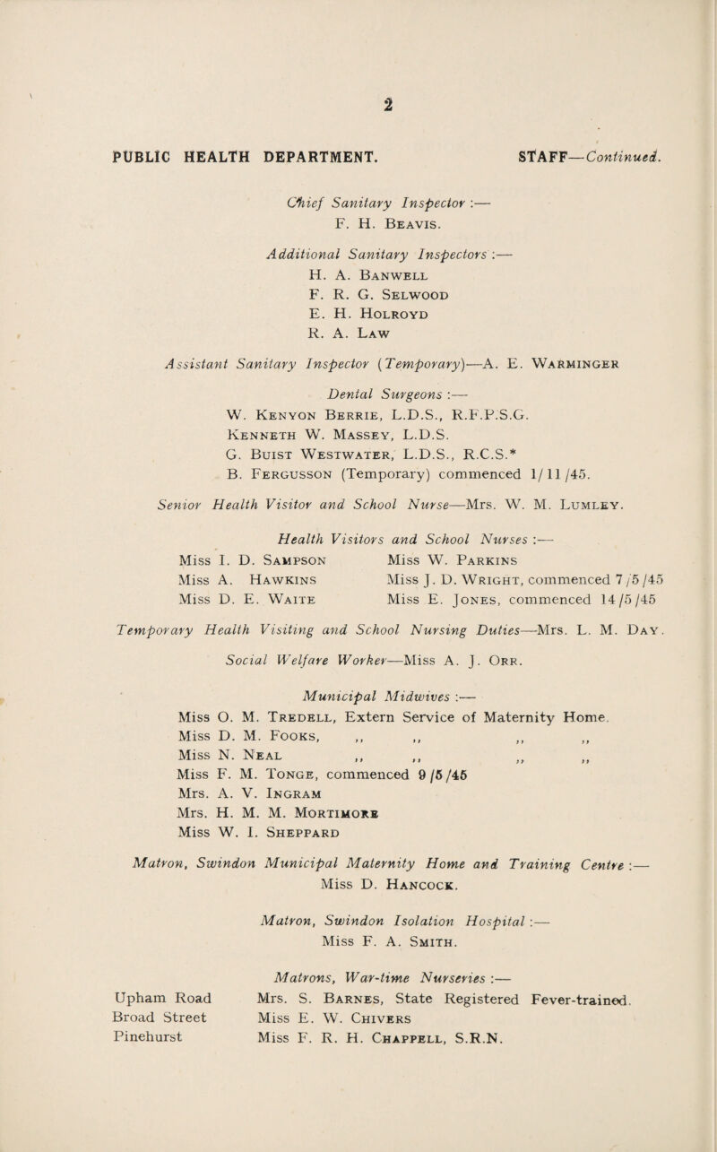 PUBLIC HEALTH DEPARTMENT. STAFF—Continued. Chief Sanitary Inspector :— F. H. Beavis. Additional Sanitary Inspectors :— H. A. Banwell F. R. G. Selwood E. Ft. Holroyd R. A. Law Assistant Sanitary Inspector (Temporary)—A. E. Warminger Dental Surgeons :— W. Kenyon Berrie, L.D.S., R.F.P.S.G. Kenneth W. Massey, L.D.S. G. Buist Westwater, L.D.S., R.C.S.* B. Fergusson (Temporary) commenced 1/11/45. Senior Health Visitor and School Nurse—Mrs. W. M. Lumley. Health Visitors and School Nurses Miss I. D. Sampson Miss W. Parkins Miss A. Hawkins Miss J. D. Wright, commenced 7 /5 /45 Miss D. E. Waite Miss E. Jones, commenced 14/5/45 Temporary Health Visiting and School Nursing Duties—Mrs. L. M. Day. Social Welfare Worker—Miss A. J. Orr. Municipal Midwives :— Miss O. M. Tredell, Extern Service of Maternity Home Miss D. M. Fooks, Miss N. Neal Miss F. M. Tonge, commenced 9 /5 /46 Mrs. A. V. Ingram Mrs. H. M. M. Mortimorb Miss W. I. Sheppard Matron, Swindon Municipal Maternity Home and Training Centre Miss D. Hancock. Matron, Swindon Isolation Hospital :— Miss F. A. Smith. Upham Road Broad Street Pinehurst Matrons, War-time Nurseries :— Mrs. S. Barnes, State Registered Fever-trained. Miss E. W. Chivers Miss F. R. H. Chappell, S.R.N.