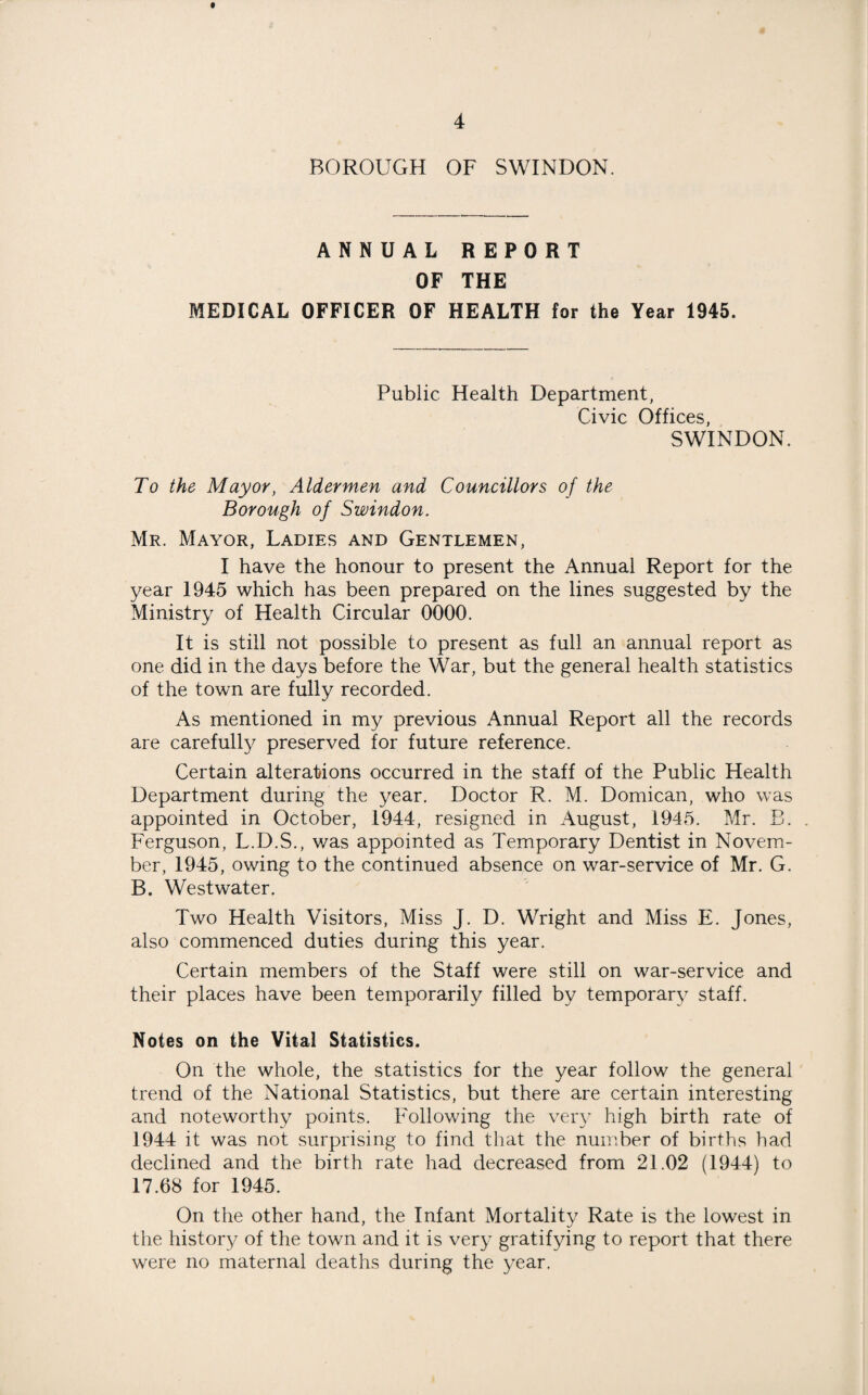 BOROUGH OF SWINDON. ANNUAL REPORT OF THE MEDICAL OFFICER OF HEALTH for the Year 1945. Public Health Department, Civic Offices, SWINDON. To the Mayor, Aldermen and Councillors of the Borough of Swindon. Mr. Mayor, Ladies and Gentlemen, I have the honour to present the Annual Report for the year 1945 which has been prepared on the lines suggested by the Ministry of Health Circular 0000. It is still not possible to present as full an annual report as one did in the days before the War, but the general health statistics of the town are fully recorded. As mentioned in my previous Annual Report all the records are carefully preserved for future reference. Certain alterations occurred in the staff of the Public Health Department during the year. Doctor R. M. Domican, who was appointed in October, 1944, resigned in August, 1945. Mr. B. Ferguson, L.D.S., was appointed as Temporary Dentist in Novem¬ ber, 1945, owing to the continued absence on war-service of Mr. G. B. Westwater. Two Health Visitors, Miss J. D. Wright and Miss E. Jones, also commenced duties during this year. Certain members of the Staff were still on war-service and their places have been temporarily filled by temporary staff. Notes on the Vital Statistics. On the whole, the statistics for the year follow the general trend of the National Statistics, but there are certain interesting and noteworthy points. Following the very high birth rate of 1944 it was not surprising to find that the number of births had declined and the birth rate had decreased from 21.02 (1944) to 17.68 for 1945. On the other hand, the Infant Mortality Rate is the lowest in the history of the town and it is very gratifying to report that there were no maternal deaths during the year.