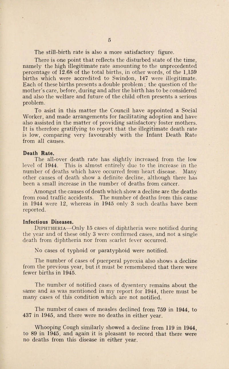 The still-birth rate is also a more satisfactory figure. There is one point that reflects the disturbed state of the time, namely the high illegitimate rate amounting to the unprecedented percentage of 12.68 of the total births, in other words, of the 1,159 births which were accredited to Swindon, 147 were illegitimate. Each of these births presents a double problem ; the question of the mother’s care, before, during and after the birth has to be considered and also the welfare and future of the child often presents a serious problem. To asist in this matter the Council have appointed a Social Worker, and made arrangements for facilitating adoption and have also assisted in the matter of providing satisfactory foster mothers. It is therefore gratifying to report that the illegitimate death rate is low, comparing very favourably with the Infant Death Rate from all causes. Death Rate. The all-over death rate has slightly increased from the low level of 1944. This is almost entirely due to the increase in the number of deaths which have occurred from heart disease. Many other causes of death show a definite decline, although there has been a small increase in the number of deaths from cancer. Amongst the causes of death which show a decline are the deaths from road traffic accidents. The number of deaths from this cause in 1944 were 12, whereas in 1945 only 3 such deaths have been reported. Infectious Diseases. Diphtheria—Only 15 cases of diphtheria were notified during the year and of these only 3 were confirmed cases, and not a single death from diphtheria nor from scarlet fever occurred. No cases of typhoid or paratyphoid were notified. The number of cases of puerperal pyrexia also shows a decline from the previous year, but it must be remembered that there were fewer births in 1945. The number of notified cases of dysentery remains about the same and as was mentioned in my report for 1944, there must be many cases of this condition which are not notified. The number of cases of measles declined from 759 in 1944, to 437 in 1945, and there were no deaths in either year. Whooping Cough similarly showed a decline from 119 in 1944, to 89 in 1945, and again it is pleasant to record that there were no deaths from this disease in either year.