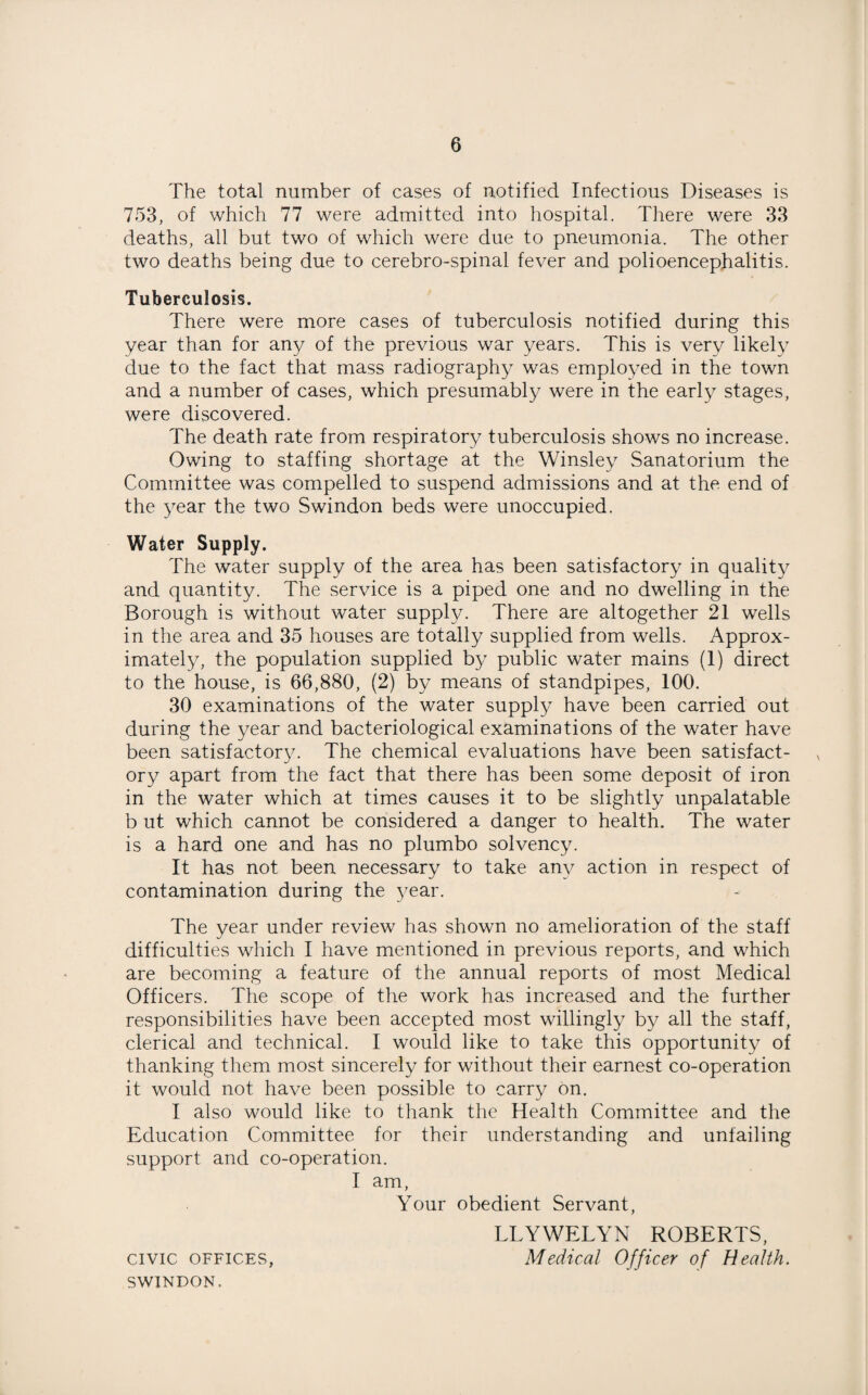 The total number of cases of notified Infectious Diseases is 753, of which 77 were admitted into hospital. There were 33 deaths, all but two of which were due to pneumonia. The other two deaths being due to cerebro-spinal fever and polioencephalitis. Tuberculosis. There were more cases of tuberculosis notified during this year than for any of the previous war years. This is very likely due to the fact that mass radiography was employed in the town and a number of cases, which presumably were in the early stages, were discovered. The death rate from respiratory tuberculosis shows no increase. Owing to staffing shortage at the Winsley Sanatorium the Committee was compelled to suspend admissions and at the end of the year the two Swindon beds were unoccupied. Water Supply. The water supply of the area has been satisfactory in quality and quantity. The service is a piped one and no dwelling in the Borough is without water supply. There are altogether 21 wells in the area and 35 houses are totally supplied from wells. Approx¬ imately, the population supplied by public water mains (1) direct to the house, is 66,880, (2) by means of standpipes, 100. 30 examinations of the water supply have been carried out during the year and bacteriological examinations of the water have been satisfactory. The chemical evaluations have been satisfact¬ ory apart from the fact that there has been some deposit of iron in the water which at times causes it to be slightly unpalatable b ut which cannot be considered a danger to health. The water is a hard one and has no plumbo solvency. It has not been necessary to take any action in respect of contamination during the year. The year under review has shown no amelioration of the staff difficulties which I have mentioned in previous reports, and which are becoming a feature of the annual reports of most Medical Officers. The scope of the work has increased and the further responsibilities have been accepted most willingly by all the staff, clerical and technical. I would like to take this opportunity of thanking them most sincerely for without their earnest co-operation it would not have been possible to carry on. I also would like to thank the Health Committee and the Education Committee for their understanding and unfailing support and co-operation. I am, Your obedient Servant, LLYWELYN ROBERTS, civic offices, Medical Officer of Health. SWINDON.
