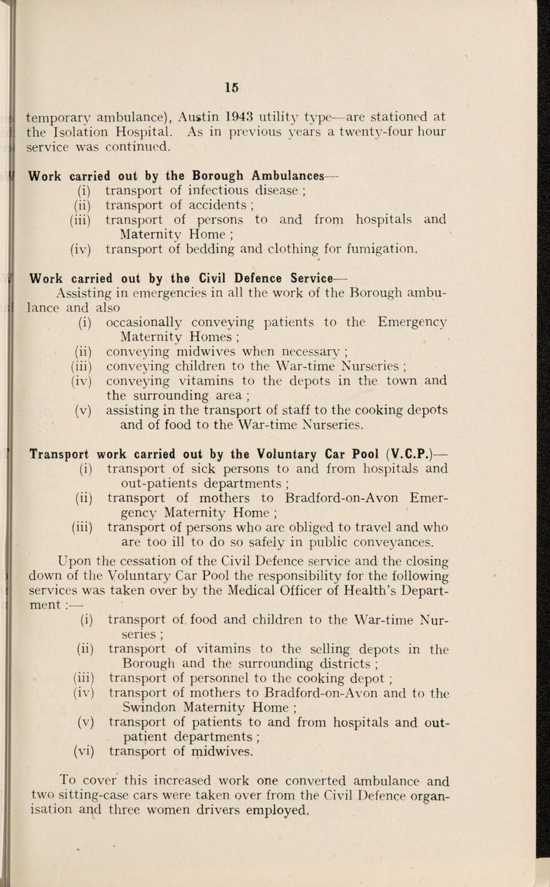 temporary ambulance), Austin 1943 utility type—are stationed at the Isolation Hospital. As in previous years a twenty-four hour service was continued. Work carried out by the Borough Ambulances— (i) transport of infectious disease ; (ii) transport of accidents ; (iii) transport of persons to and from hospitals and Maternity Home ; (iv) transport of bedding and clothing for fumigation. » Work carried out by the Civil Defence Service— Assisting in emergencies in all the work of the Borough ambu¬ lance and also (i) occasionally conveying patients to the Emergency Maternity Homes ; (ii) conveying midwives when necessary ; (iii) conveying children to the War-time Nurseries ; (iv) conveying vitamins to the depots in the town and the surrounding area ; (v) assisting in the transport of staff to the cooking depots and of food to the War-time Nurseries. Transport work carried out by the Voluntary Car Pool (V.C.P.)— (i) transport of sick persons to and from hospitals and out-patients departments ; (ii) transport of mothers to Bradford-on-Avon Emer¬ gency Maternity Home ; (iii) transport of persons who are obliged to travel and who are too ill to do so safely in public conveyances. Upon the cessation of the Civil Defence service and the closing down of the Voluntary Car Pool the responsibility for the following services was taken over by the Medical Officer of Health’s Depart¬ ment :— (i) transport of food and children to the War-time Nur¬ series ; (ii) transport of vitamins to the selling depots in the Borough and the surrounding districts ; (iii) transport of personnel to the cooking depot ; (iv) transport of mothers to Bradford-on-Avon and to the Swindon Maternity Home ; (v) transport of patients to and from hospitals and out¬ patient departments ; (vi) transport of midwives. To cover this increased work one converted ambulance and two sitting-case cars were taken over from the Civil Defence organ¬ isation apd three women drivers employed,