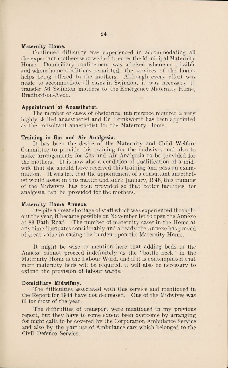 Maternity Home. Continued difficulty was experienced in accommodating all the expectant mothers who wished to enter the Municipal Maternity Home. Domiciliary confinement was advised wherever possible and where home conditions permitted, the services of the home- helps being offered to the mothers. Although every effort was made to accommodate all cases in Swindon, it was necessary to transfer 56 Swindon mothers to the Emergency Maternity Home, Bradford-on-A von. Appointment of Anaesthetist. The number of cases of obstetrical interference required a very highly skilled anaesthetist and Dr. Brinkworth has been appointed as the consultant anaethetist for the Maternity Home. Training in Gas and Air Analgesia. It has been the desire of the Maternity and Child Welfare Committee to provide this training for the midwives and also to make arrangements for Gas and Air Analgesia to be provided for the mothers. It is now also a condition of qualification of a mid¬ wife that she should have received this training and pass an exam¬ ination. It was felt that the appointment of a consultant anaethet¬ ist would assist in this matter and since January, 1946, this training of the Midwives has been provided so that better facilities for analgesia can be provided for the mothers. Maternity Home Annexe. Despite a great shortage of staff which was experienced through¬ out the year, it became possible on November 1st to open the Annexe at 83 Bath Road. The number of maternity cases in the Home at any time fluctuates considerably and already the Annexe has proved of great value in easing the burden upon the Maternity Home. It might be wise to mention here that adding beds in the Annexe cannot proceed indefinitely as the “bottle neck” in the Maternity Home is the Labour Ward, and if it is contemplated that more maternity beds will be required, it will also be necessary to extend the provision of labour wards. Domiciliary Midwifery. The difficulties associated with this service and mentioned in the Report for 1944 have not decreased. One of the Midwives was ill for most of the year. The difficulties of transport were mentioned in my previous report, but they have to some extent been overcome by arranging for night calls to be covered by the Corporation Ambulance Service and also by the part use of Ambulance cars which belonged to the Civil Defence Service.