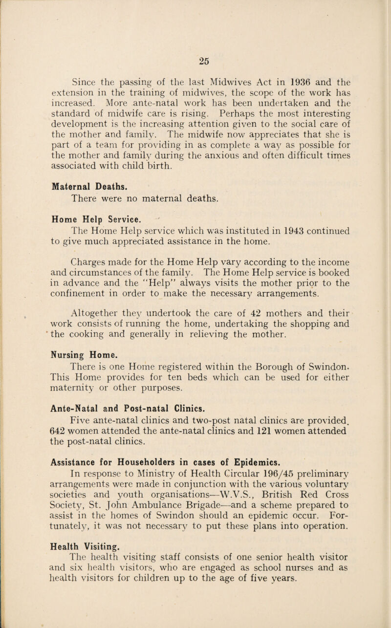 Since the passing of the last Midwives Act in 1936 and the extension in the training of midwives, the scope of the work has increased. More ante-natal work has been undertaken and the standard of midwife care is rising. Perhaps the most interesting development is the increasing attention given to the social care of the mother and family. The midwife now appreciates that she is part of a team for providing in as complete a way as possible for the mother and family during the anxious and often difficult times associated with child birth. Maternal Deaths. There were no maternal deaths. Home Help Service. The Home Help service which was instituted in 1943 continued to give much appreciated assistance in the home. Charges made for the Home Help vary according to the income and circumstances of the family. The Home Help service is booked in advance and the Help” always visits the mother prior to the confinement in order to make the necessary arrangements. Altogether they undertook the care of 42 mothers and their work consists of running the home, undertaking the shopping and ’ the cooking and generally in relieving the mother. Nursing Home. There is one Home registered within the Borough of Swindon. This Home provides for ten beds which can be used for either maternity or other purposes. Ante-Natal and Post-natal Clinics. Five ante-natal clinics and two-post natal clinics are provided. 642 women attended the ante-natal clinics and 121 women attended the post-natal clinics. Assistance for Householders in cases of Epidemics. In response to Ministry of Health Circular 196/45 preliminary arrangements were made in conjunction with the various voluntary societies and youth organisations'—W.V.S., British Red Cross Society, St. John Ambulance Brigade—and a scheme prepared to assist in the homes of Swindon should an epidemic occur. For¬ tunately, it was not necessary to put these plans into operation. Health Visiting. The health visiting staff consists of one senior health visitor and six health visitors, who are engaged as school nurses and as health visitors for children up to the age of five years.