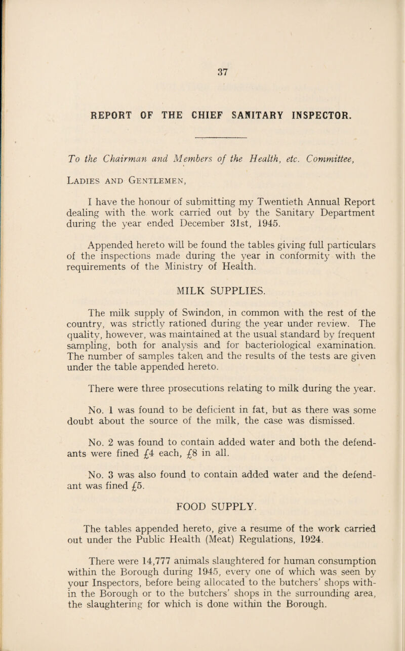 REPORT OF THE CHIEF SANITARY INSPECTOR. To the Chairman and Members of the Health, etc. Committee, Ladies and Gentlemen, I have the honour of submitting my Twentieth Annual Report dealing with the work carried out by the Sanitary Department during the year ended December 31st, 1945. Appended hereto will be found the tables giving full particulars of the inspections made during the year in conformity with the requirements of the Ministry of Health. MILK SUPPLIES. The milk supply of Swindon, in common with the rest of the country, was strictly rationed during the year under review. The quality, however, was maintained at the usual standard by frequent sampling, both for analysis and for bacteriological examination. The number of samples taken and the results of the tests are given under the table appended hereto. There were three prosecutions relating to milk during the year. No. 1 was found to be deficient in fat, but as there was some doubt about the source of the milk, the case was dismissed. No. 2 was found to contain added water and both the defend¬ ants were fined £4 each, £8 in all. No. 3 was also found to contain added water and the defend¬ ant was fined £5. FOOD SUPPLY. The tables appended hereto, give a resume of the work carried out under the Public Health (Meat) Regulations, 1924. There were 14,777 animals slaughtered for human consumption within the Borough during 1945, every one of which was seen by your Inspectors, before being allocated to the butchers’ shops with¬ in the Borough or to the butchers’ shops in the surrounding area, the slaughtering for which is done within the Borough.