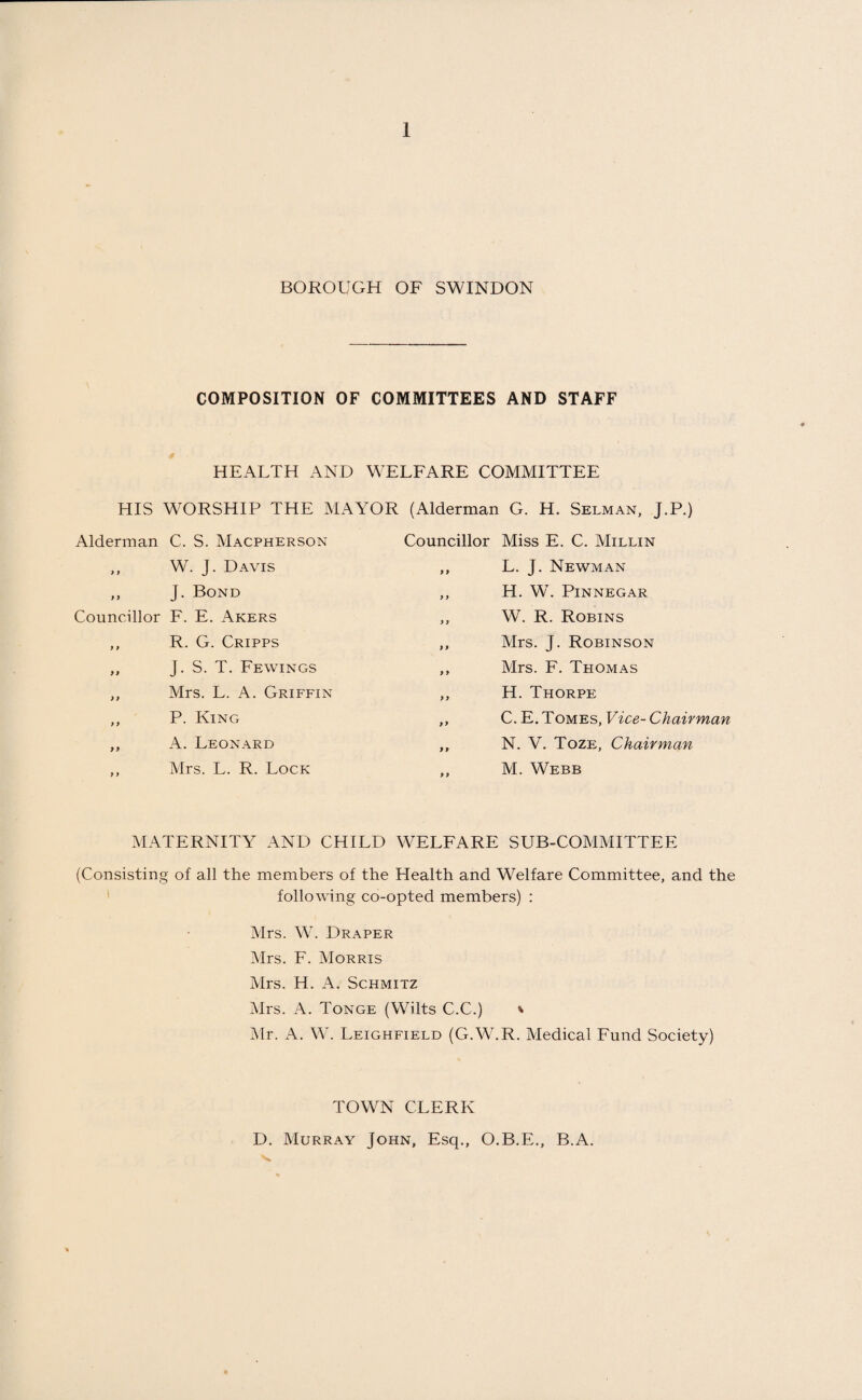 BOROUGH OF SWINDON COMPOSITION OF COMMITTEES AND STAFF HEALTH AND WELFARE COMMITTEE HIS WORSHIP THE MAYOR (Alderman G. H. Selman, J.P.) Alderman C. S. Macpherson ,, W. J. Davis „ J. Bond Councillor F. E. Akers ,, R. G. Cripps „ J. S. T. Fewings ,, Mrs. L. A. Griffin ,, P. King ,, A. Leonard ,, Mrs. L. R. Lock Councillor Miss E. C. Millin ,, L. J. Newman ,, H. W. Pinnegar ,, W. R. Robins ,, Mrs. J. Robinson ,, Mrs. F. Thomas ,, H. Thorpe ,, C. E. Tomes, Vice- Chairman ,, N. V. Toze, Chairman ,, M. Webb MATERNITY AND CHILD WELFARE SUB-COMMITTEE (Consisting of all the members of the Health and Welfare Committee, and the following co-opted members) : Mrs. W. Draper Mrs. F. Morris Mrs. H. A. Schmitz Mrs. A. Tonge (Wilts C.C.) * Mr. A. W. Leighfield (G.W.R. Medical Fund Society) TOWN CLERK D. Murray John, Esq., O.B.E., B.A.