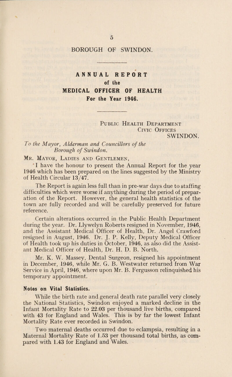 BOROUGH OF SWINDON. ANNUAL REPORT of the MEDICAL OFFICER OF HEALTH For the Year 1946. Public Health Department Civic Offices SWINDON. To the Mayor, Alderman and Councillors of the Borough of Swindon. Mr. Mayor, Ladies and Gentlemen, I have the honour to present the Annual Report for the year 1946 which has been prepared on the lines suggested by the Ministry of Health Circular 13/47. The Report is again less full than in pre-war days due to staffing difficulties which were worse if anything during the period of prepar¬ ation of the Report. However, the general health statistics of the town are fully recorded and will be carefully preserved for future reference. Certain alterations occurred in the Public Health Department during the year. Dr. Llywelyn Roberts resigned in November, 1946, and the Assistant Medical Officer of Health, Dr. Angel Crawford resigned in August, 1946. Dr. J. P. Kelly, Deputy Medical Officer of Health took up his duties in October, 1946, as also did the Assist¬ ant Medical Officer of Health, Dr. H. D. B. North. Mr. K. W. Massey, Dental Surgeon, resigned his appointment in December, 1946, while Mr. G. B. Westwater returned from War Service in April, 1946, where upon Mr. B. Fergusson relinquished his temporary appointment. Notes on Vital Statistics. While the birth rate and general death rate parallel very closely the National Statistics, Swindon enjoyed a marked decline in the Infant Mortality Rate to 22.03 per thousand.live births, compared with 43 for England and Wales. This is by far the lowest Infant Mortality Rate ever recorded in Swindon. Two maternal deaths occurred due to eclampsia, resulting in a Maternal Mortality Rate of 1.53 per thousand total births, as com¬ pared with 1.43 for England and Wales. -