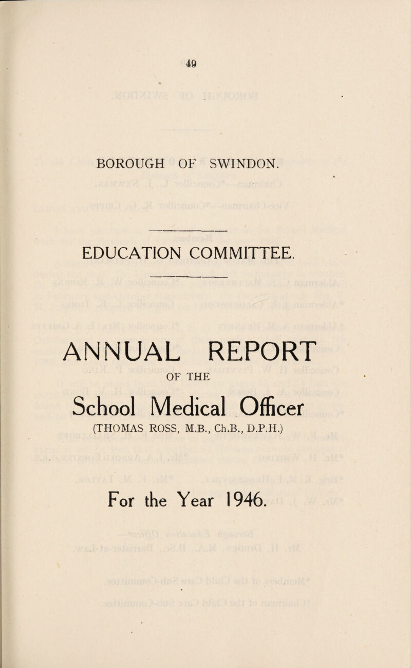 40 BOROUGH OF SWINDON. EDUCATION COMMITTEE. ANNUAL REPORT OF THE School Medical Officer (THOMAS ROSS, M.B., Ch.B., D.P.IT) For the Year 1946.