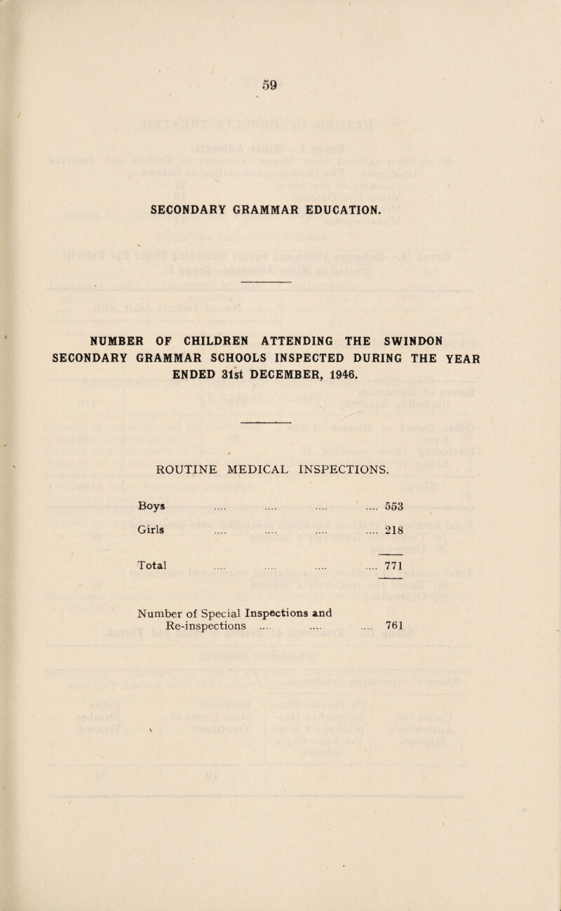 SECONDARY GRAMMAR EDUCATION. NUMBER OF CHILDREN ATTENDING THE SWINDON SECONDARY GRAMMAR SCHOOLS INSPECTED DURING THE YEAR ENDED 31st DECEMBER, 1946. ROUTINE MEDICAL INSPECTIONS. Boys .... .... .... .... 553 Girls .... .... .... .... 218 Total .... .... .... .... 771 Number of Special Inspections and Re-inspections .... .... .... 761