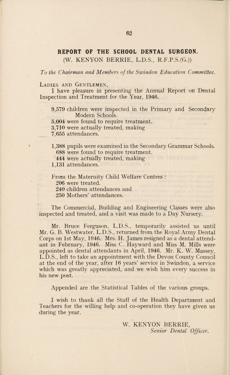 1 62 REPORT OF THE SCHOOL DENTAL SURGEON. (W. KENYON BERRIE, L.D.S., R.F.P.S.(G.J) To the Chairman and Members of the Swindon Education Committee. Ladies and Gentlemen, I have pleasure in presenting the Annual Report on Dental Inspection and Treatment for the Year, 1946. 9,579 children were inspected in the Primary and Secondary Modern Schools. 5,004 were found to require treatment. 3,710 were actually treated, making 7,655 attendances. 1,388 pupils were examined in the Secondary Grammar Schools. 688 were found to require treatment. 444 were actually treated, making 1,131 attendances. From the Maternity Child Welfare Centres : 206 were treated. 240 children attendances and 250 Mothers’ attendances. The Commercial, Building and Engineering Classes were also inspected and treated, and a visit was made to a Day Nursery. Mr. Bruce Ferguson, L.D.S., temporarily assisted us until Mr. G. B. Westwater, L.D.S., returned from the Royal Army Dental Corps on 1st May, 1946. Mrs. H. James resigned as a dental attend¬ ant in February, 1946. Miss C. Hayward and Miss M. Mills were appointed as dental attendants in April, 1946. Mr. K. W. Massey, L.D.S., left to take an appointment with the Devon County Council at the end of the year, after 16 years’ service in Swindon, a service which was greatly appreciated, and we wish him every success in his new post. Appended are the Statistical Tables of the various groups. J wish to thank all the Staff of the Health Department and Teachers for the willing help and co-operation they have given us during the year. W. KENYON BERRIE, Senior Dental Officer.