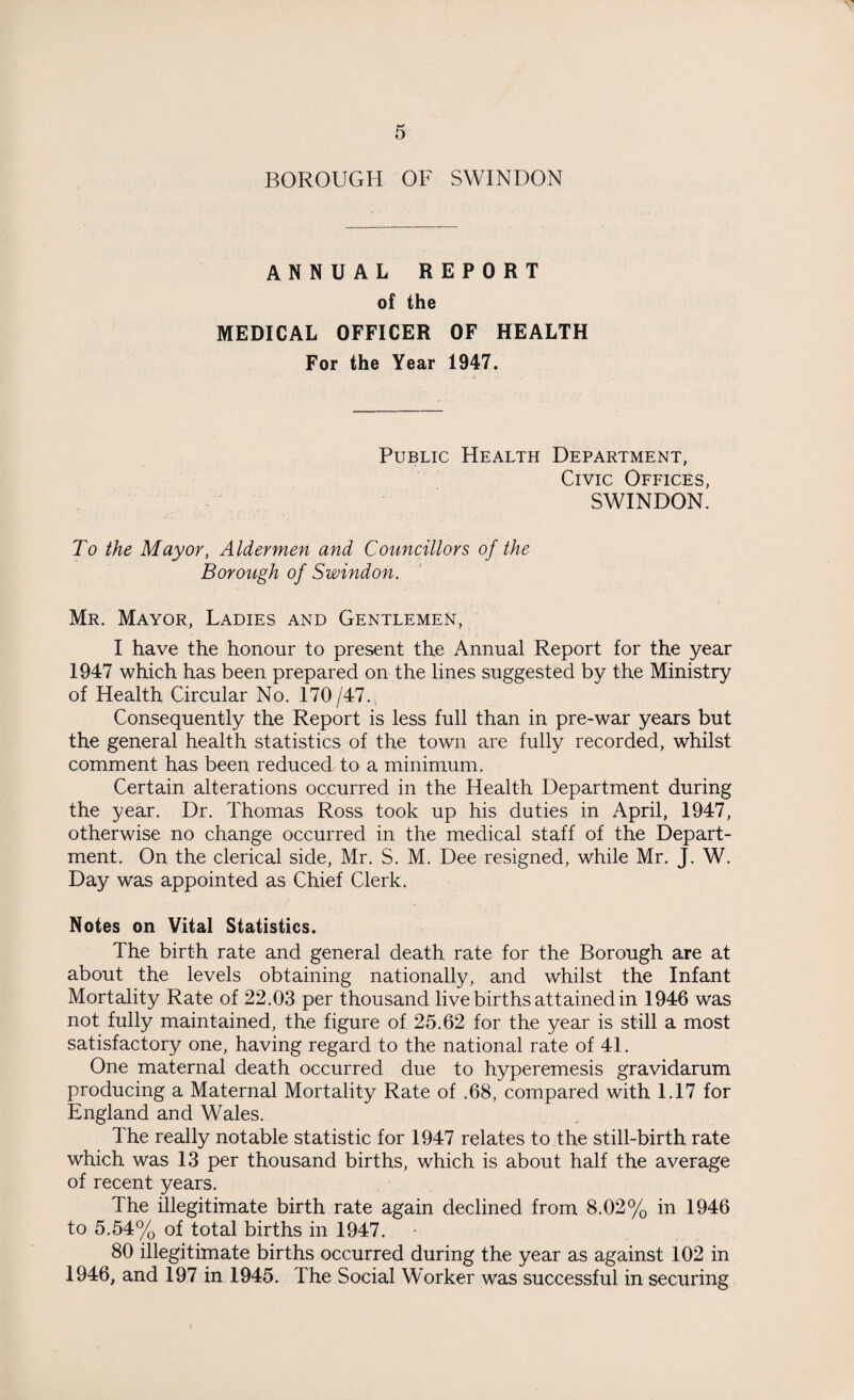 BOROUGH OF SWINDON ANNUAL REPORT of the MEDICAL OFFICER OF HEALTH For the Year 1947. Public Health Department, Civic Offices, SWINDON. To the Mayor, Aldermen and Councillors of the Borough of Swindon. Mr. Mayor, Ladies and Gentlemen, I have the honour to present the Annual Report for the year 1947 which has been prepared on the lines suggested by the Ministry of Health Circular No. 170/47. Consequently the Report is less full than in pre-war years but the general health statistics of the town are fully recorded, whilst comment has been reduced to a minimum. Certain alterations occurred in the Health Department during the year. Dr. Thomas Ross took up his duties in April, 1947, otherwise no change occurred in the medical staff of the Depart¬ ment. On the clerical side, Mr. S. M. Dee resigned, while Mr. J. W. Day was appointed as Chief Clerk. Notes on Vital Statistics. The birth rate and general death rate for the Borough are at about the levels obtaining nationally, and whilst the Infant Mortality Rate of 22.03 per thousand live births attained in 1946 was not fully maintained, the figure of 25.62 for the year is still a most satisfactory one, having regard to the national rate of 41. One maternal death occurred due to hyperemesis gravidarum producing a Maternal Mortality Rate of .68, compared with 1.17 for England and Wales. The really notable statistic for 1947 relates to the still-birth rate which was 13 per thousand births, which is about half the average of recent years. The illegitimate birth rate again declined from 8.02% in 1946 to 5.54% of total births in 1947. 80 illegitimate births occurred during the year as against 102 in 1946, and 197 in 1945. The Social Worker was successful in securing