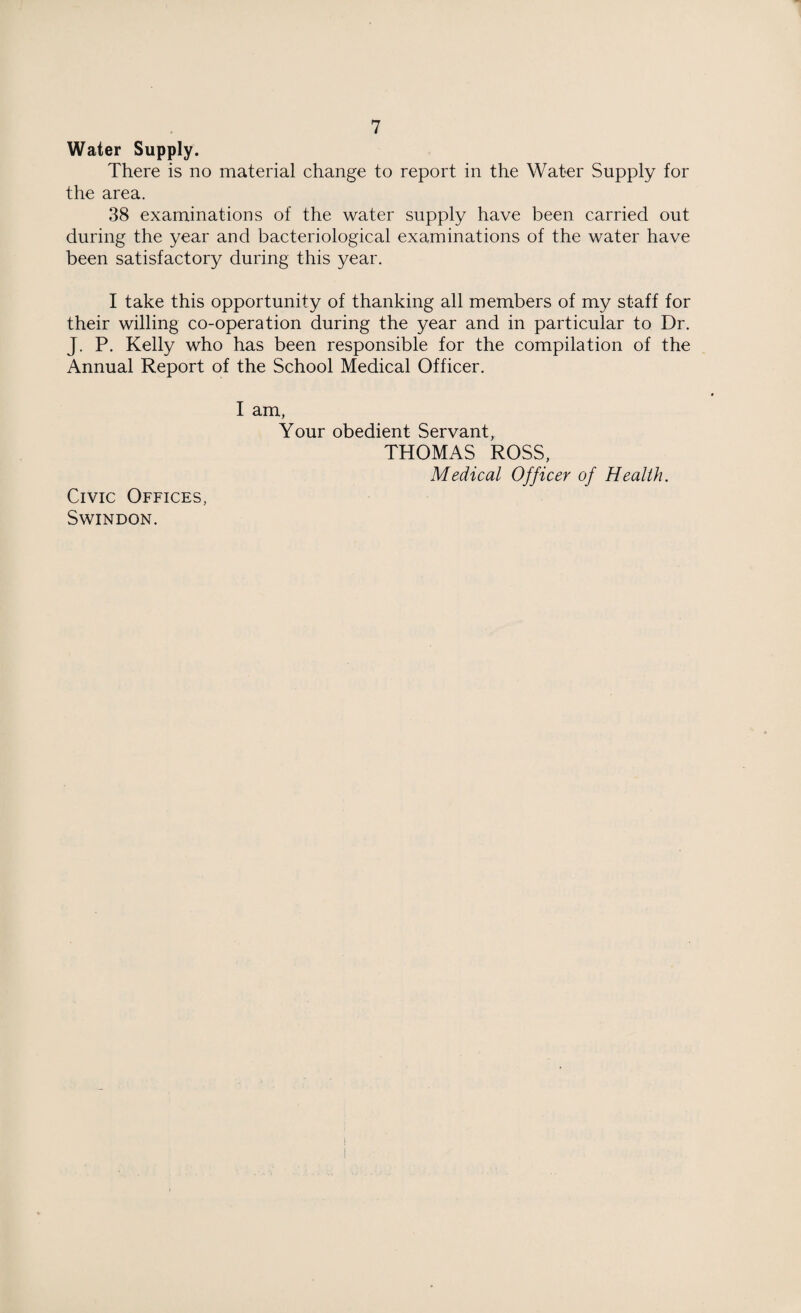 Water Supply. There is no material change to report in the Water Supply for the area. 38 examinations of the water supply have been carried out during the year and bacteriological examinations of the water have been satisfactory during this year. I take this opportunity of thanking all members of my staff for their willing co-operation during the year and in particular to Dr. J. P. Kelly who has been responsible for the compilation of the Annual Report of the School Medical Officer. I am, Your obedient Servant, THOMAS ROSS, Medical Officer of Health. Civic Offices, Swindon.