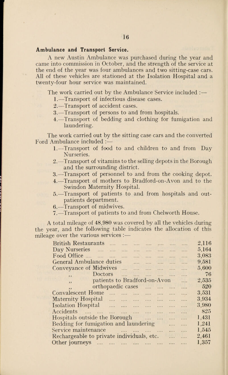 Ambulance and Transport Service. A new Austin Ambulance was purchased during the year and came into commission in October, and the strength of the service at the end of the year was four ambulances and two sitting-case cars. All of these vehicles are stationed at the Isolation Hospital and a twenty-four hour service was maintained. The work carried out by the Ambulance Service included :— 1. —Transport of infectious disease cases. 2. —Transport of accident cases. 3. —Transport of persons to and from hospitals. 4. -—Transport of bedding and clothing for fumigation and laundering. The work carried out by the sitting case cars and the converted Ford Ambulance included :— 1. —Transport of food to and children to and from Day Nurseries. 2. —Transport of vitamins to the selling depots in the Borough and the surrounding district. 3. —-Transport of personnel to and from the cooking depot. 4. —Transport of mothers to Bradford-on-Avon and to the Swindon Maternity Hospital. 5. —Transport of patients to and from hospitals and out¬ patients department. 6. —Transport of midwives. 7. —Transport of patients to and from Chelworth House. A total mileage of 48,980 was covered by all the vehicles during the year, and the following table indicates the allocation of this mileage over the various services :— British Restaurants . 2,116 Day Nurseries . 5,164 Food Office. 3,083 General Ambulance duties . 9,581 Conveyance of Midwives . 5,600 ,, Doctors . 76 ,, patients to Bradford-on-Avon .... 2,535 ,, orthopaedic cases . 520 Convalescent Home . 3,531 Maternity Hospital . 3,934 Isolation Hospital . 3,980 Accidents . 825 Hospitals outside the Borough . 1,431 Bedding for fumigation and laundering . 1,241 Service maintenance . 1,545 Rechargeable to private individuals, etc. 2,461 Other journeys . 1,357