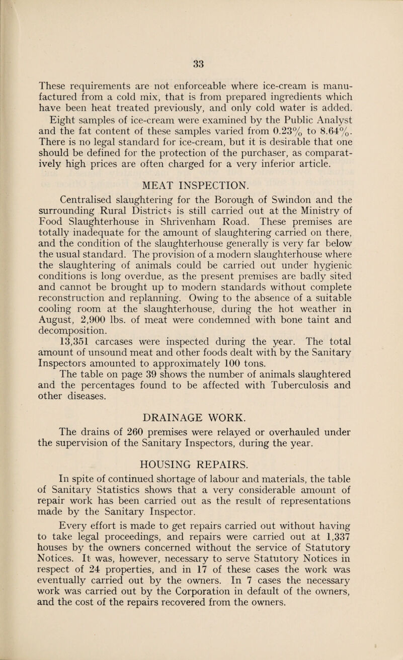 These requirements are not enforceable where ice-cream is manu¬ factured from a cold mix, that is from prepared ingredients which have been heat treated previously, and only cold water is added. Eight samples of ice-cream were examined by the Public Analyst and the fat content of these samples varied from 0.23% to 8.64%. There is no legal standard for ice-cream, but it is desirable that one should be defined for the protection of the purchaser, as comparat¬ ively high prices are often charged for a very inferior article. MEAT INSPECTION. Centralised slaughtering for the Borough of Swindon and the surrounding Rural Districts is still carried out at the Ministry of Food Slaughterhouse in Shrivenham Road. These premises are totally inadequate for the amount of slaughtering carried on there, and the condition of the slaughterhouse generally is very far below the usual standard. The provision of a modern slaughterhouse where the slaughtering of animals could be carried out under hygienic conditions is long overdue, as the present premises are badly sited and cannot be brought up to modem standards without complete reconstruction and replanning. Owing to the absence of a suitable cooling room at the slaughterhouse, during the hot weather in August, 2,900 lbs. of meat were condemned with bone taint and decomposition. 13,351 carcases were inspected during the year. The total amount of unsound meat and other foods dealt with by the Sanitary Inspectors amounted to approximately 100 tons. The table on page 39 shows the number of animals slaughtered and the percentages found to be affected with Tuberculosis and other diseases. DRAINAGE WORK. The drains of 260 premises were relayed or overhauled under the supervision of the Sanitary Inspectors, during the year. HOUSING REPAIRS. In spite of continued shortage of labour and materials, the table of Sanitary Statistics shows that a very considerable amount of repair work has been carried out as the result of representations made by the Sanitary Inspector. Every effort is made to get repairs carried out without having to take legal proceedings, and repairs were carried out at 1,337 houses by the owners concerned without the service of Statutory Notices. It was, however, necessary to serve Statutory Notices in respect of 24 properties, and in 17 of these cases the work was eventually carried out by the owners. In 7 cases the necessary work was carried out by the Corporation in default of the owners, and the cost of the repairs recovered from the owners.